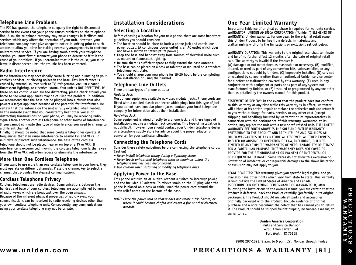 PRECAUTIONS &amp; WARRANTY [81]www.uniden.comTelephone Line ProblemsThe FCC has granted the telephone company the right to disconnect service in the event that your phone causes problems on the telephone line. Also, the telephone company may make changes in facilities and services which may affect the operation of your unit. However, your telephone company must give adequate notice in writing prior to such actions to allow you time for making necessary arrangements to continue uninterrupted service. If you are having trouble with your telephone service, you must first disconnect your phone to determine if it is the cause of your problem. If you determine that it is the cause, you must leave it disconnected until the trouble has been corrected.Radio InterferenceRadio interference may occasionally cause buzzing and humming in your cordless handset, or clicking noises in the base. This interference is caused by external sources such as TV, refrigerator, vacuum cleaner, fluorescent lighting, or electrical storm. Your unit is NOT DEFECTIVE. If these noises continue and are too distracting, please check around your home to see what appliances may be causing the problem. In addition, we recommend that the base not be plugged into a circuit that also powers a major appliance because of the potential for interference. Be certain that the antenna on the unit is fully extended when needed.In the unlikely event that you consistently hear other voices or distracting transmissions on your phone, you may be receiving radio signals from another cordless telephone or other source of interference. If you cannot eliminate this type of interference, you need to change to a different channel.Finally, it should be noted that some cordless telephones operate at frequencies that may cause interference to nearby TVs and VCRs. To minimize or prevent such interference, the base of the cordless telephone should not be placed near or on top of a TV or VCR. If interference is experienced, moving the cordless telephone farther away from the TV or VCR will often reduce or eliminate the interference.More than One Cordless TelephoneIf you want to use more than one cordless telephone in your home, they must operate on different channels. Press the channel key to select a channel that provides the clearest communication.Cordless Telephone PrivacyCordless telephones are radio devices. Communications between the handset and base of your cordless telephone are accomplished by means of radio waves which are broadcast over the open airways.Because of the inherent physical properties of radio waves, your communications can be received by radio receiving devices other than your own cordless telephone unit. Consequently, any communications using your cordless telephone may not be private.Installation ConsiderationsSelecting a LocationBefore choosing a location for your new phone, there are some important guidelines you should consider:• The location should be close to both a phone jack and continuous power outlet. (A continuous power outlet is an AC outlet which does not have a switch to interrupt its power.)• Keep the base and handset away from sources of electrical noise such as motors or fluorescent lighting.• Be sure there is sufficient space to fully extend the base antenna.• The base can be placed on a desk or tabletop or mounted on a standard telephone wall plate.• You should charge your new phone for 15-20 hours before completing the installation or using the handset.Telephone Line OutletsThere are two types of phone outlets:Modular JackMost phone equipment available now uses modular jacks. Phone cords are fitted with a molded plastic connector which plugs into this type of jack. If you do not have modular phone jacks, contact your local telephone company for information about their installation.Hardwired JackSome equipment is wired directly to a phone jack, and these types of installations require a modular jack converter. This type of installation is not difficult; however, you should contact your Uniden telephone dealer or a telephone supply store for advice about the proper adapter or converter for your particular situation.Connecting the Telephone CordsConsider these safety guidelines before connecting the telephone cords:Caution!• Never install telephone wiring during a lightning storm.• Never touch uninsulated telephone wires or terminals unless the telephone line has been disconnected.• Use caution when installing or modifying telephone lines.Applying Power to the BaseThis phone requires an AC outlet, without a switch to interrupt power, and the included AC adapter. To relieve strain on the DC plug when the phone is placed on a desk or table, wrap the power cord around the strain relief notch on the bottom of the base.NOTE: Place the power cord so that it does not create a trip hazard, or where it could become chafed and create a fire or other electrical hazards.One Year Limited WarrantyImportant: Evidence of original purchase is required for warranty service.WARRANTOR: UNIDEN AMERICA CORPORATION (&quot;Uniden&quot;) ELEMENTS OF WARRANTY: Uniden warrants, for one year, to the original retail owner, this Uniden Product to be free from defects in materials and craftsmanship with only the limitations or exclusions set out below.WARRANTY DURATION: This warranty to the original user shall terminate and be of no further effect 12 months after the date of original retail sale. The warranty is invalid if the Product is(A) damaged or not maintained as reasonable or necessary, (B) modified, altered, or used as part of any conversion kits, subassemblies, or any configurations not sold by Uniden, (C) improperly installed, (D) serviced or repaired by someone other than an authorized Uniden service center for a defect or malfunction covered by this warranty, (E) used in any conjunction with equipment or parts or as part of any system not manufactured by Uniden, or (F) installed or programmed by anyone other than as detailed by the owner&apos;s manual for this product.STATEMENT OF REMEDY: In the event that the product does not conform to this warranty at any time while this warranty is in effect, warrantor will either, at its option, repair or replace the defective unit and return it to you without charge for parts, service, or any other cost (except shipping and handling) incurred by warrantor or its representatives in connection with the performance of this warranty. Warrantor, at its option, may replace the unit with a new or refurbished unit. THE LIMITED WARRANTY SET FORTH ABOVE IS THE SOLE AND ENTIRE WARRANTY PERTAINING TO THE PRODUCT AND IS IN LIEU OF AND EXCLUDES ALL OTHER WARRANTIES OF ANY NATURE WHATSOEVER, WHETHER EXPRESS, IMPLIED OR ARISING BY OPERATION OF LAW, INCLUDING, BUT NOT LIMITED TO ANY IMPLIED WARRANTIES OF MERCHANTABILITY OR FITNESS FOR A PARTICULAR PURPOSE. THIS WARRANTY DOES NOT COVER OR PROVIDE FOR THE REIMBURSEMENT OR PAYMENT OF INCIDENTAL OR CONSEQUENTIAL DAMAGES. Some states do not allow this exclusion or limitation of incidental or consequential damages so the above limitation or exclusion may not apply to you.LEGAL REMEDIES: This warranty gives you specific legal rights, and you may also have other rights which vary from state to state. This warranty is void outside the United States of America and Canada.PROCEDURE FOR OBTAINING PERFORMANCE OF WARRANTY: If, after following the instructions in the owner&apos;s manual you are certain that the Product is defective, pack the Product carefully (preferably in its original packaging). The Product should include all parts and accessories originally packaged with the Product. Include evidence of original purchase and a note describing the defect that has caused you to return it. The Product should be shipped freight prepaid, by traceable means, to warrantor at: Uniden America CorporationParts and Service Division4700 Amon Carter Blvd.Fort Worth, TX 76155(800) 297-1023, 8 a.m. to 5 p.m. CST, Monday through FridayPRECAUTIONS &amp; WARRANTY