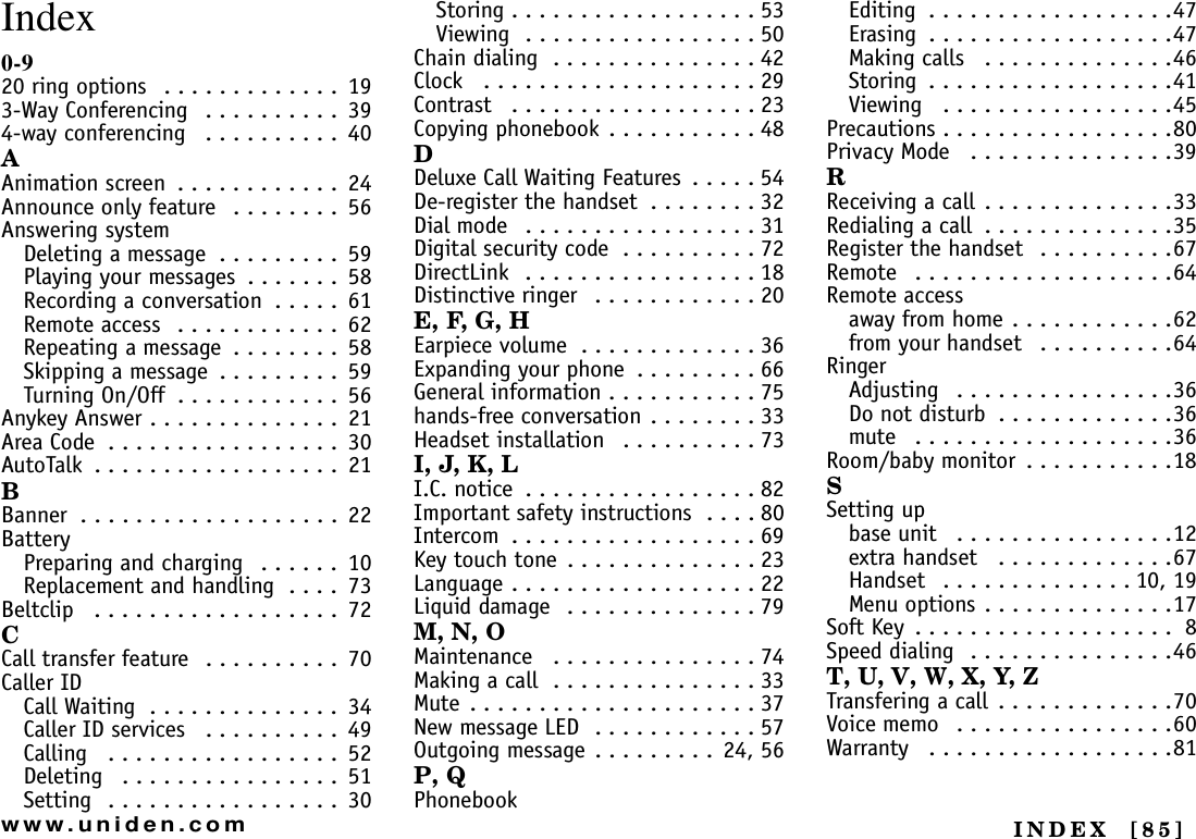 INDEX  [85]www.uniden.comIndex0-920 ring options   . . . . . . . . . . . . .  193-Way Conferencing   . . . . . . . . . .  394-way conferencing   . . . . . . . . . .  40AAnimation screen  . . . . . . . . . . . .  24Announce only feature   . . . . . . . .  56Answering systemDeleting a message  . . . . . . . . .  59Playing your messages  . . . . . . .  58Recording a conversation  . . . . .  61Remote access  . . . . . . . . . . . .  62Repeating a message  . . . . . . . .  58Skipping a message  . . . . . . . . .  59Turning On/Off  . . . . . . . . . . . .  56Anykey Answer . . . . . . . . . . . . . .  21Area Code  . . . . . . . . . . . . . . . . .  30AutoTalk  . . . . . . . . . . . . . . . . . .  21BBanner  . . . . . . . . . . . . . . . . . . .  22BatteryPreparing and charging   . . . . . .  10Replacement and handling  . . . .  73Beltclip   . . . . . . . . . . . . . . . . . .  72CCall transfer feature  . . . . . . . . . .  70Caller IDCall Waiting  . . . . . . . . . . . . . .  34Caller ID services   . . . . . . . . . .  49Calling   . . . . . . . . . . . . . . . . .  52Deleting   . . . . . . . . . . . . . . . .  51Setting  . . . . . . . . . . . . . . . . .  30Storing . . . . . . . . . . . . . . . . . . 53Viewing  . . . . . . . . . . . . . . . . . 50Chain dialing  . . . . . . . . . . . . . . . 42Clock   . . . . . . . . . . . . . . . . . . . . 29Contrast   . . . . . . . . . . . . . . . . . . 23Copying phonebook . . . . . . . . . . . 48DDeluxe Call Waiting Features  . . . . . 54De-register the handset  . . . . . . . . 32Dial mode   . . . . . . . . . . . . . . . . . 31Digital security code  . . . . . . . . . . 72DirectLink  . . . . . . . . . . . . . . . . . 18Distinctive ringer   . . . . . . . . . . . . 20E, F, G, HEarpiece volume  . . . . . . . . . . . . . 36Expanding your phone  . . . . . . . . . 66General information . . . . . . . . . . . 75hands-free conversation . . . . . . . . 33Headset installation   . . . . . . . . . . 73I, J, K, LI.C. notice  . . . . . . . . . . . . . . . . . 82Important safety instructions  . . . . 80Intercom  . . . . . . . . . . . . . . . . . . 69Key touch tone . . . . . . . . . . . . . . 23Language . . . . . . . . . . . . . . . . . . 22Liquid damage  . . . . . . . . . . . . . . 79M, N, OMaintenance   . . . . . . . . . . . . . . . 74Making a call  . . . . . . . . . . . . . . . 33Mute . . . . . . . . . . . . . . . . . . . . . 37New message LED  . . . . . . . . . . . . 57Outgoing message . . . . . . . . .  24, 56P, QPhonebookEditing  . . . . . . . . . . . . . . . . . .47Erasing  . . . . . . . . . . . . . . . . . .47Making calls   . . . . . . . . . . . . . .46Storing  . . . . . . . . . . . . . . . . . .41Viewing   . . . . . . . . . . . . . . . . .45Precautions . . . . . . . . . . . . . . . . .80Privacy Mode   . . . . . . . . . . . . . . .39RReceiving a call . . . . . . . . . . . . . .33Redialing a call  . . . . . . . . . . . . . .35Register the handset   . . . . . . . . . .67Remote   . . . . . . . . . . . . . . . . . . .64Remote accessaway from home . . . . . . . . . . . .62from your handset   . . . . . . . . . .64RingerAdjusting   . . . . . . . . . . . . . . . .36Do not disturb  . . . . . . . . . . . . .36mute   . . . . . . . . . . . . . . . . . . .36Room/baby monitor  . . . . . . . . . . .18SSetting upbase unit   . . . . . . . . . . . . . . . .12extra handset   . . . . . . . . . . . . .67Handset   . . . . . . . . . . . . . . 10, 19Menu options . . . . . . . . . . . . . .17Soft Key  . . . . . . . . . . . . . . . . . . .  8Speed dialing  . . . . . . . . . . . . . . .46T, U, V, W, X, Y, ZTransfering a call  . . . . . . . . . . . . .70Voice memo   . . . . . . . . . . . . . . . .60Warranty   . . . . . . . . . . . . . . . . . .81