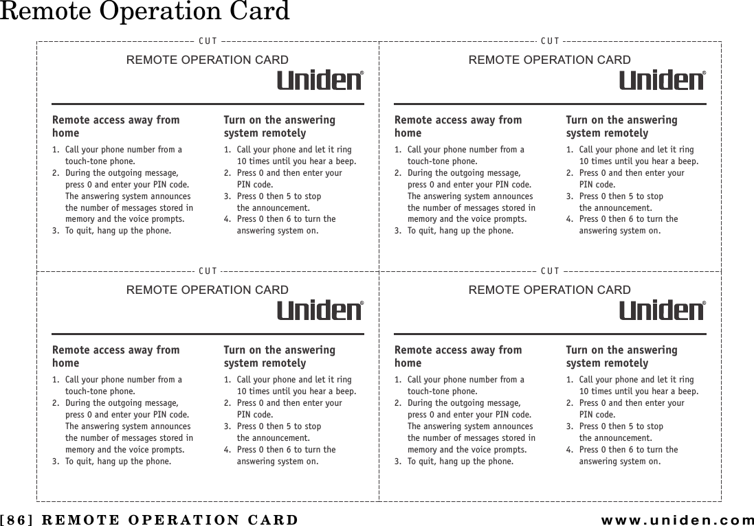 [86] REMOTE OPERATION CARDwww.uniden.comRemote Operation CardCUTREMOTE OPERATION CARDRemote access away from home1. Call your phone number from a touch-tone phone.2. During the outgoing message, press 0 and enter your PIN code. The answering system announces the number of messages stored in memory and the voice prompts.3. To quit, hang up the phone.Turn on the answering system remotely1. Call your phone and let it ring 10 times until you hear a beep.2. Press 0 and then enter yourPIN code.3. Press 0 then 5 to stopthe announcement.4. Press 0 then 6 to turn the answering system on.CUTREMOTE OPERATION CARDRemote access away from home1. Call your phone number from a touch-tone phone.2. During the outgoing message, press 0 and enter your PIN code. The answering system announces the number of messages stored in memory and the voice prompts.3. To quit, hang up the phone.Turn on the answering system remotely1. Call your phone and let it ring 10 times until you hear a beep.2. Press 0 and then enter yourPIN code.3. Press 0 then 5 to stopthe announcement.4. Press 0 then 6 to turn the answering system on.CUTREMOTE OPERATION CARDRemote access away from home1. Call your phone number from a touch-tone phone.2. During the outgoing message, press 0 and enter your PIN code. The answering system announces the number of messages stored in memory and the voice prompts.3. To quit, hang up the phone.Turn on the answering system remotely1. Call your phone and let it ring 10 times until you hear a beep.2. Press 0 and then enter yourPIN code.3. Press 0 then 5 to stopthe announcement.4. Press 0 then 6 to turn the answering system on.CUTREMOTE OPERATION CARDRemote access away from home1. Call your phone number from a touch-tone phone.2. During the outgoing message, press 0 and enter your PIN code. The answering system announces the number of messages stored in memory and the voice prompts.3. To quit, hang up the phone.Turn on the answering system remotely1. Call your phone and let it ring 10 times until you hear a beep.2. Press 0 and then enter yourPIN code.3. Press 0 then 5 to stopthe announcement.4. Press 0 then 6 to turn the answering system on.REMOTE OPERATION