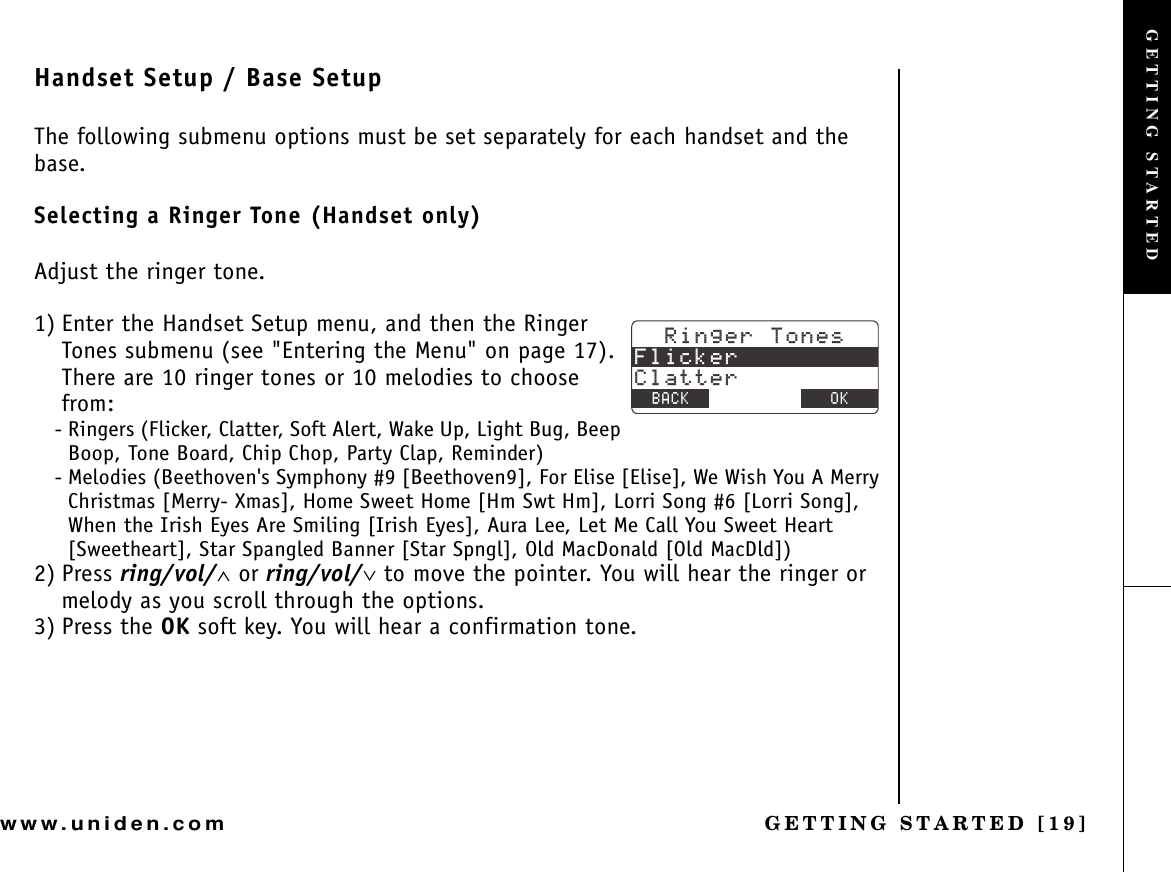 GETTING STARTED [19]www.uniden.comHandset Setup / Base SetupThe following submenu options must be set separately for each handset and the base.Selecting a Ringer Tone (Handset only)Adjust the ringer tone.1) Enter the Handset Setup menu, and then the Ringer Tones submenu (see &quot;Entering the Menu&quot; on page 17). There are 10 ringer tones or 10 melodies to choose from:- Ringers (Flicker, Clatter, Soft Alert, Wake Up, Light Bug, Beep Boop, Tone Board, Chip Chop, Party Clap, Reminder)- Melodies (Beethoven&apos;s Symphony #9 [Beethoven9], For Elise [Elise], We Wish You A Merry Christmas [Merry- Xmas], Home Sweet Home [Hm Swt Hm], Lorri Song #6 [Lorri Song], When the Irish Eyes Are Smiling [Irish Eyes], Aura Lee, Let Me Call You Sweet Heart [Sweetheart], Star Spangled Banner [Star Spngl], Old MacDonald [Old MacDld])2) Press ring/vol/∧ or ring/vol/∨ to move the pointer. You will hear the ringer or melody as you scroll through the options.3) Press the OK soft key. You will hear a confirmation tone.4KPIGT6QPGU(NKEMGT%NCVVGT$#%- &amp;&apos;.&apos;6&apos; 1-GETTING STARTED