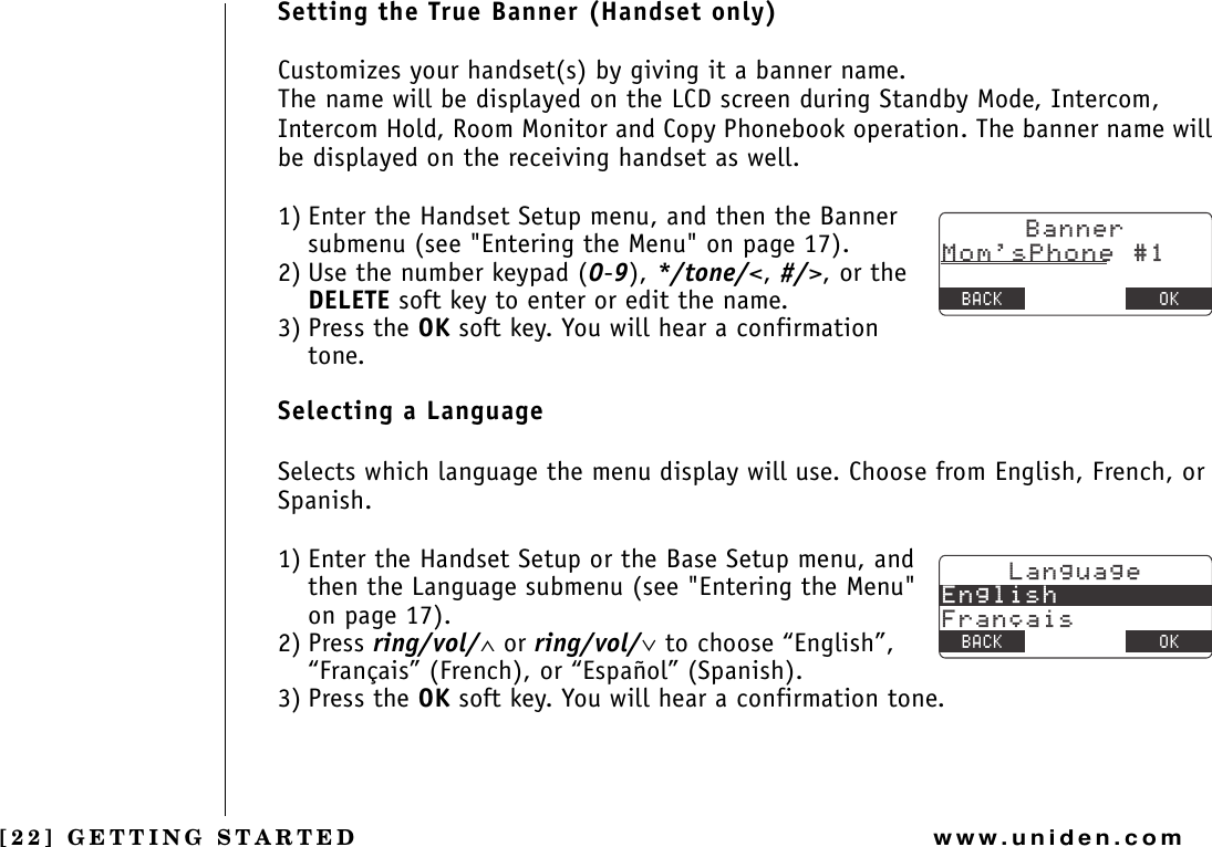 [22] GETTING STARTEDwww.uniden.comSetting the True Banner (Handset only)Customizes your handset(s) by giving it a banner name.The name will be displayed on the LCD screen during Standby Mode, Intercom, Intercom Hold, Room Monitor and Copy Phonebook operation. The banner name will be displayed on the receiving handset as well.1) Enter the Handset Setup menu, and then the Banner submenu (see &quot;Entering the Menu&quot; on page 17).2) Use the number keypad (0-9), */tone/&lt;, #/&gt;, or the DELETE soft key to enter or edit the name.3) Press the OK soft key. You will hear a confirmation tone.Selecting a LanguageSelects which language the menu display will use. Choose from English, French, or Spanish.1) Enter the Handset Setup or the Base Setup menu, and then the Language submenu (see &quot;Entering the Menu&quot; on page 17).2) Press ring/vol/∧ or ring/vol/∨ to choose “English”, “Français” (French), or “Español” (Spanish).3) Press the OK soft key. You will hear a confirmation tone.$CPPGT/QOU2JQPG$#%- &amp;&apos;.&apos;6&apos; 1-.CPIWCIG&apos;PINKUJ(TCP㩟CKU$#%- 1-GETTING STARTED