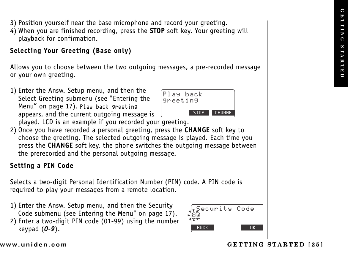 GETTING STARTED [25]www.uniden.com3) Position yourself near the base microphone and record your greeting. 4) When you are finished recording, press the STOP soft key. Your greeting will playback for confirmation.Selecting Your Greeting (Base only)Allows you to choose between the two outgoing messages, a pre-recorded message or your own greeting.1) Enter the Answ. Setup menu, and then the Select Greeting submenu (see &quot;Entering the Menu” on page 17). 2NC[DCEMITGGVKPIappears, and the current outgoing message is played. LCD is an example if you recorded your greeting.2) Once you have recorded a personal greeting, press the CHANGE soft key to choose the greeting. The selected outgoing message is played. Each time you press the CHANGE soft key, the phone switches the outgoing message between the prerecorded and the personal outgoing message.Setting a PIN CodeSelects a two-digit Personal Identification Number (PIN) code. A PIN code is required to play your messages from a remote location.1) Enter the Answ. Setup menu, and then the Security Code submenu (see Entering the Menu&quot; on page 17).2) Enter a two-digit PIN code (01-99) using the number keypad (0-9).2NC[DCEMITGGVKPI4&apos;&amp;+#. 5612 %*#0)&apos;5GEWTKV[%QFG$#%- &amp;&apos;.&apos;6&apos; 1-AAGETTING STARTED