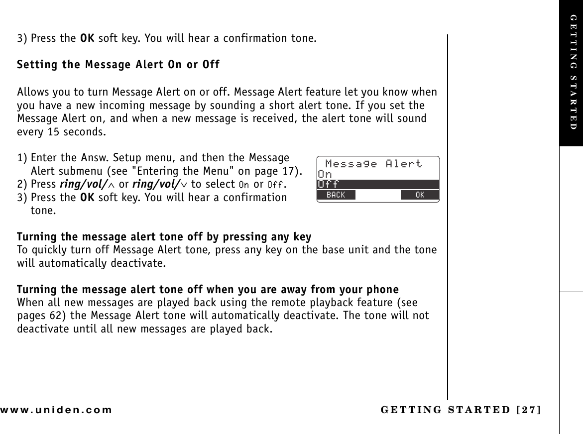 GETTING STARTED [27]www.uniden.com3) Press the OK soft key. You will hear a confirmation tone.Setting the Message Alert On or OffAllows you to turn Message Alert on or off. Message Alert feature let you know when you have a new incoming message by sounding a short alert tone. If you set the Message Alert on, and when a new message is received, the alert tone will sound every 15 seconds.1) Enter the Answ. Setup menu, and then the Message Alert submenu (see &quot;Entering the Menu&quot; on page 17).2) Press ring/vol/∧ or ring/vol/∨ to select 1P or 1HH.3) Press the OK soft key. You will hear a confirmation tone.Turning the message alert tone off by pressing any keyTo quickly turn off Message Alert tone, press any key on the base unit and the tone will automatically deactivate.Turning the message alert tone off when you are away from your phoneWhen all new messages are played back using the remote playback feature (see pages 62) the Message Alert tone will automatically deactivate. The tone will not deactivate until all new messages are played back./GUUCIG#NGTV1P1HH$#%- &amp;&apos;.&apos;6&apos; 1-GETTING STARTED