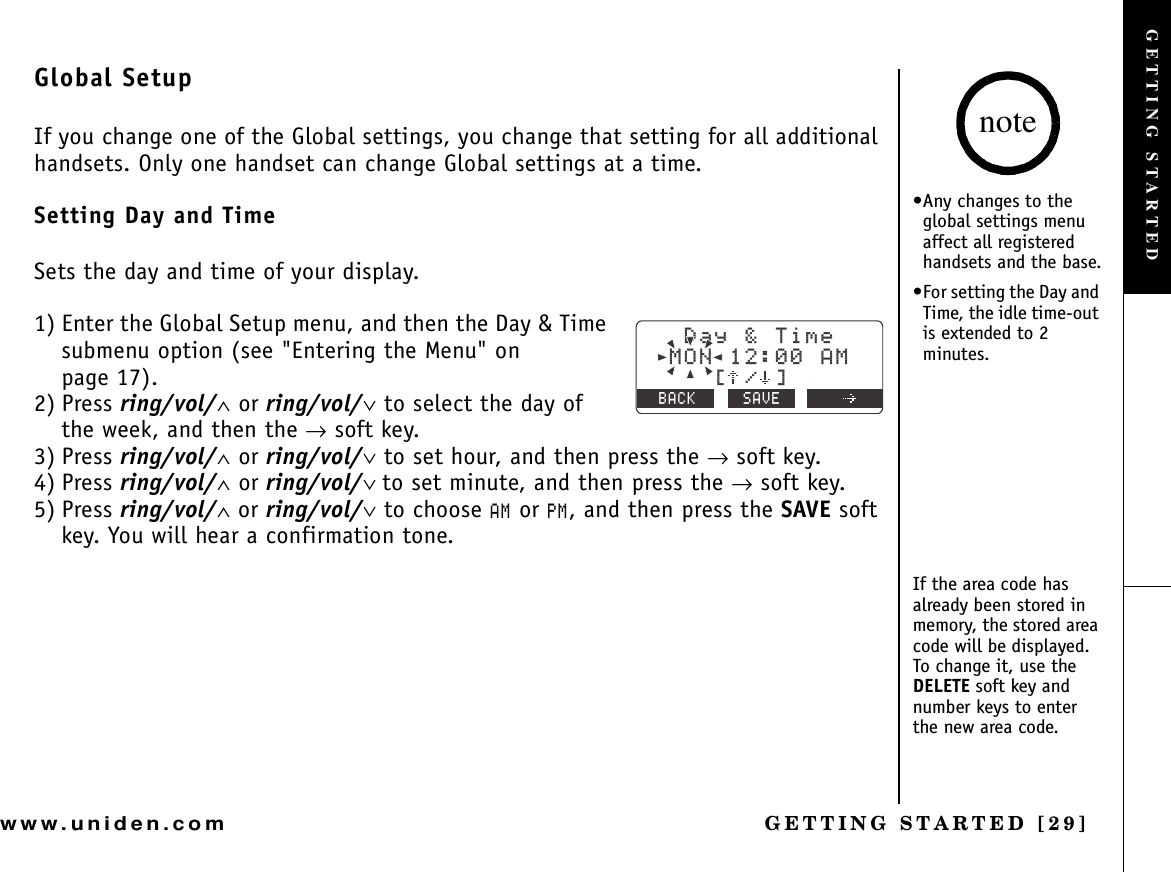 GETTING STARTED [29]www.uniden.comGlobal SetupIf you change one of the Global settings, you change that setting for all additional handsets. Only one handset can change Global settings at a time.Setting Day and TimeSets the day and time of your display.1) Enter the Global Setup menu, and then the Day &amp; Time submenu option (see &quot;Entering the Menu&quot; on page 17).2) Press ring/vol/∧ or ring/vol/∨ to select the day of the week, and then the → soft key.3) Press ring/vol/∧ or ring/vol/∨ to set hour, and then press the → soft key.4) Press ring/vol/∧ or ring/vol/∨ to set minute, and then press the → soft key.5) Press ring/vol/∧ or ring/vol/∨ to choose #/ or 2/, and then press the SAVE soft key. You will hear a confirmation tone.&amp;C[6KOG/10#/=?$#%- 5#8&apos;•Any changes to the global settings menu affect all registered handsets and the base.•For setting the Day and Time, the idle time-out is extended to 2 minutes.If the area code has already been stored in memory, the stored area code will be displayed. To change it, use the DELETE soft key and number keys to enter the new area code.noteGETTING STARTED