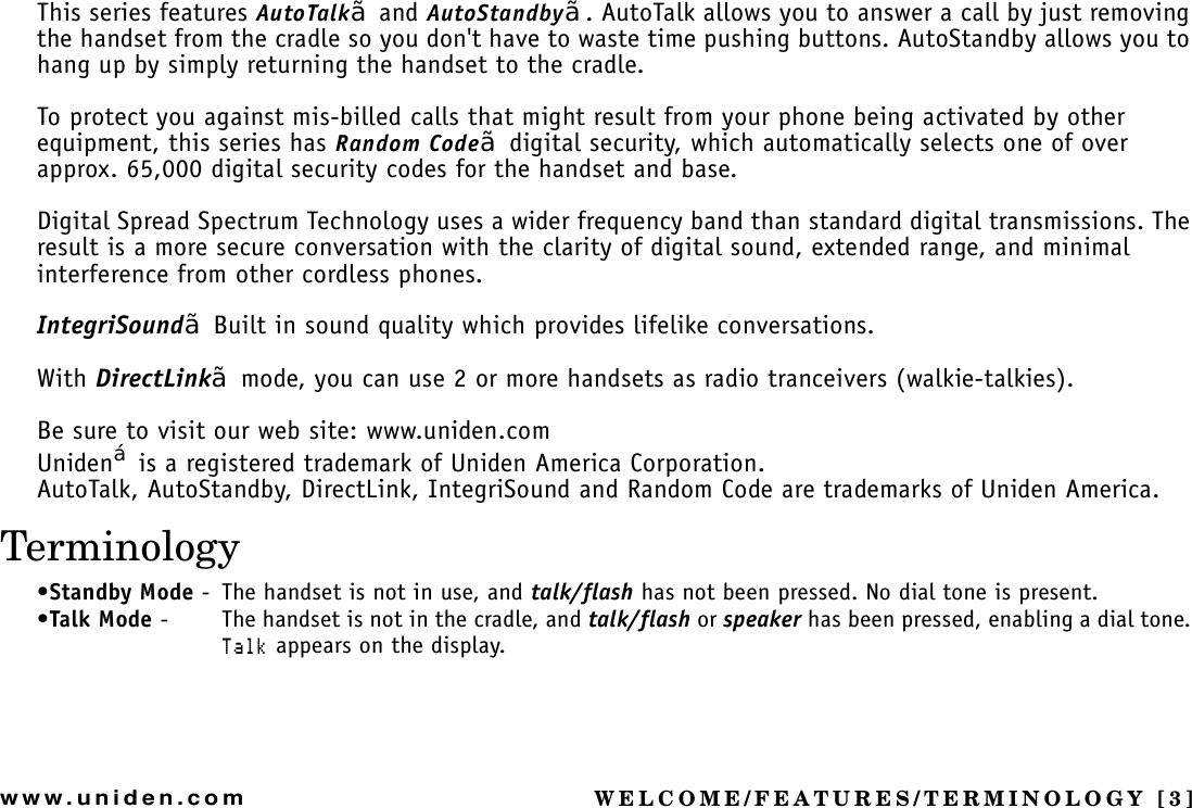 WELCOME/FEATURES/TERMINOLOGY [3]www.uniden.comThis series features AutoTalk¥ and AutoStandby¥. AutoTalk allows you to answer a call by just removing the handset from the cradle so you don&apos;t have to waste time pushing buttons. AutoStandby allows you to hang up by simply returning the handset to the cradle.To protect you against mis-billed calls that might result from your phone being activated by other equipment, this series has Random Code¥ digital security, which automatically selects one of over approx. 65,000 digital security codes for the handset and base.Digital Spread Spectrum Technology uses a wider frequency band than standard digital transmissions. The result is a more secure conversation with the clarity of digital sound, extended range, and minimal interference from other cordless phones.IntegriSound¥ Built in sound quality which provides lifelike conversations.With DirectLink¥ mode, you can use 2 or more handsets as radio tranceivers (walkie-talkies). Be sure to visit our web site: www.uniden.comUniden£ is a registered trademark of Uniden America Corporation.AutoTalk, AutoStandby, DirectLink, IntegriSound and Random Code are trademarks of Uniden America.Terminology•Standby Mode - The handset is not in use, and talk/flash has not been pressed. No dial tone is present.•Talk Mode - The handset is not in the cradle, and talk/flash or speaker has been pressed, enabling a dial tone. 6CNM appears on the display.WELCOME/FEATURES/