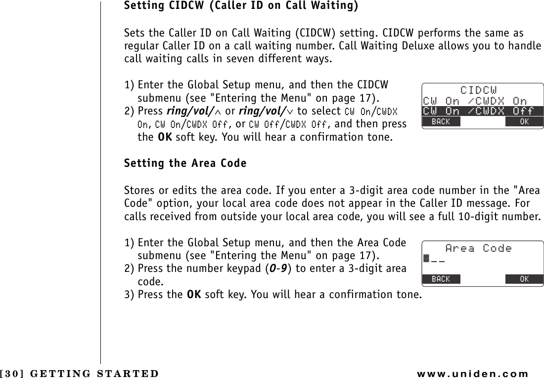 [30] GETTING STARTEDwww.uniden.comSetting CIDCW (Caller ID on Call Waiting)Sets the Caller ID on Call Waiting (CIDCW) setting. CIDCW performs the same as regular Caller ID on a call waiting number. Call Waiting Deluxe allows you to handle call waiting calls in seven different ways.1) Enter the Global Setup menu, and then the CIDCW submenu (see &quot;Entering the Menu&quot; on page 17).2) Press ring/vol/∧ or ring/vol/∨ to select %91P/%9&amp;:1P,%91P/%9&amp;:1HH, or %91HH/%9&amp;:1HH, and then press the OK soft key. You will hear a confirmation tone.Setting the Area CodeStores or edits the area code. If you enter a 3-digit area code number in the &quot;Area Code&quot; option, your local area code does not appear in the Caller ID message. For calls received from outside your local area code, you will see a full 10-digit number. 1) Enter the Global Setup menu, and then the Area Code submenu (see &quot;Entering the Menu&quot; on page 17).2) Press the number keypad (0-9) to enter a 3-digit area code.3) Press the OK soft key. You will hear a confirmation tone.%+&amp;%9%91P%9&amp;:1P%91P%9&amp;:1HH$#%- &amp;&apos;.&apos;6&apos; 1-#TGC%QFG㨫AA$#%- &amp;&apos;.&apos;6&apos; 1-