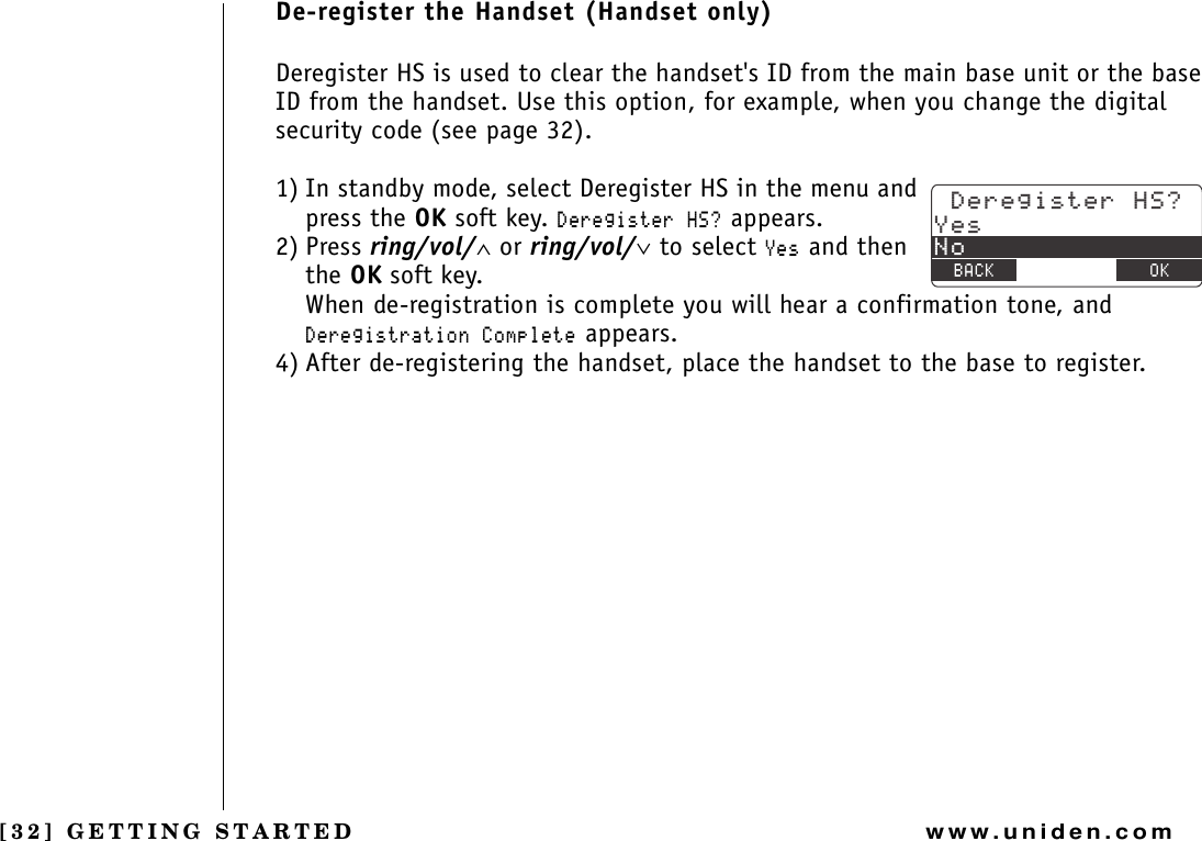 [32] GETTING STARTEDwww.uniden.comDe-register the Handset (Handset only)Deregister HS is used to clear the handset&apos;s ID from the main base unit or the base ID from the handset. Use this option, for example, when you change the digital security code (see page 32).1) In standby mode, select Deregister HS in the menu and press the OK soft key. &amp;GTGIKUVGT*5! appears.2) Press ring/vol/∧ or ring/vol/∨ to select ;GU and then the OK soft key. When de-registration is complete you will hear a confirmation tone, and &amp;GTGIKUVTCVKQP%QORNGVG appears.4) After de-registering the handset, place the handset to the base to register.&amp;GTGIKUVGT*5!;GU0Q$#%- &amp;&apos;.&apos;6&apos; 1-