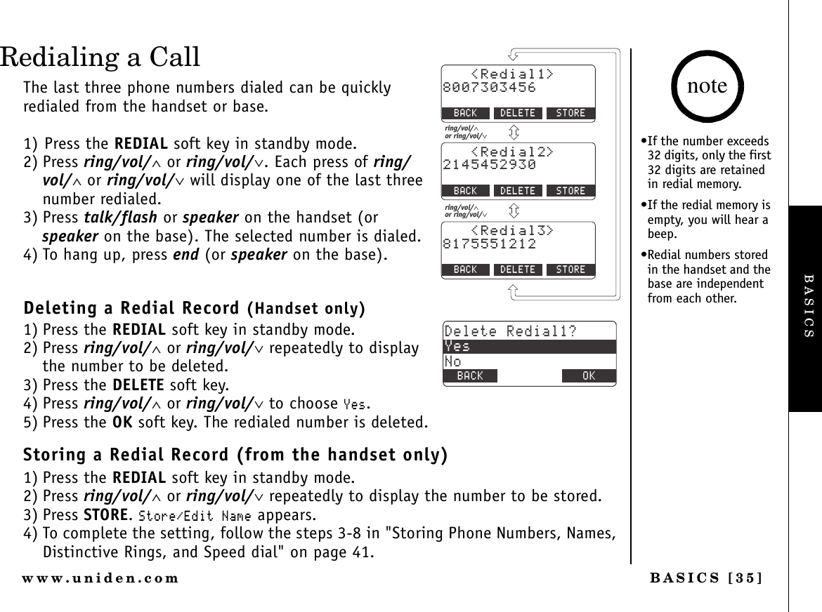 BASICS [35]www.uniden.comRedialing a CallThe last three phone numbers dialed can be quickly redialed from the handset or base. 1) Press the REDIAL soft key in standby mode.2) Press ring/vol/∧ or ring/vol/∨. Each press of ring/vol/∧ or ring/vol/∨ will display one of the last three number redialed.3) Press talk/flash or speaker on the handset (or speaker on the base). The selected number is dialed.4) To hang up, press end (or speaker on the base).Deleting a Redial Record (Handset only)1) Press the REDIAL soft key in standby mode.2) Press ring/vol/∧ or ring/vol/∨ repeatedly to display the number to be deleted.3) Press the DELETE soft key.4) Press ring/vol/∧ or ring/vol/∨ to choose ;GU.5) Press the OK soft key. The redialed number is deleted.Storing a Redial Record (from the handset only)1) Press the REDIAL soft key in standby mode.2) Press ring/vol/∧ or ring/vol/∨ repeatedly to display the number to be stored.3) Press STORE.5VQTG&apos;FKV0COG appears.4) To complete the setting, follow the steps 3-8 in &quot;Storing Phone Numbers, Names, Distinctive Rings, and Speed dial&quot; on page 41.4GFKCN $#%- &amp;&apos;.&apos;6&apos;&amp;&apos;.&apos;6&apos;&amp;&apos;.&apos;6&apos;5614&apos;4GFKCN $#%- 5614&apos;4GFKCN $#%- 5614&apos;ring/vol/∧or ring/vol/∨ring/vol/∧or ring/vol/∨&amp;GNGVG4GFKCN!;GU0Q$#%- $#%- 1-•If the number exceeds 32 digits, only the first 32 digits are retained in redial memory.•If the redial memory is empty, you will hear a beep.•Redial numbers stored in the handset and the base are independent from each other. noteBASICS