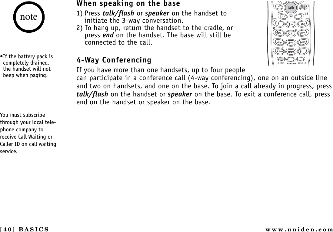 [40] BASICS www.uniden.comWhen speaking on the base1) Press talk/flash or speaker on the handset to initiate the 3-way conversation.2) To hang up, return the handset to the cradle, or press end on the handset. The base will still be connected to the call.4-Way ConferencingIf you have more than one handsets, up to four people can participate in a conference call (4-way conferencing), one on an outside line and two on handsets, and one on the base. To join a call already in progress, press talk/flash on the handset or speaker on the base. To exit a conference call, press end on the handset or speaker on the base.•If the battery pack is completely drained, the handset will not beep when paging.You must subscribe through your local tele-phone company to receive Call Waiting or Caller ID on call waiting service.noteBASICS