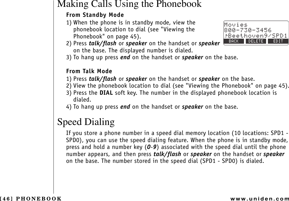 [46] PHONEBOOKwww.uniden.comMaking Calls Using the PhonebookFrom Standby Mode1) When the phone is in standby mode, view the phonebook location to dial (see &quot;Viewing the Phonebook&quot; on page 45).2) Press talk/flash or speaker on the handset or speakeron the base. The displayed number is dialed.3) To hang up press end on the handset or speaker on the base.From Talk Mode1) Press talk/flash or speaker on the handset or speaker on the base.2) View the phonebook location to dial (see &quot;Viewing the Phonebook&quot; on page 45).3) Press the DIAL soft key. The number in the displayed phonebook location is dialed.4) To hang up press end on the handset or speaker on the base.Speed DialingIf you store a phone number in a speed dial memory location (10 locations: SPD1 - SPD0), you can use the speed dialing feature. When the phone is in standby mode, press and hold a number key (0-9) associated with the speed dial until the phone number appears, and then press talk/flash or speaker on the handset or speakeron the base. The number stored in the speed dial (SPD1 - SPD0) is dialed./QXKGU$GGVJQXGP52&amp;$#%- &amp;&apos;.&apos;6&apos; &apos;&amp;+6PHONEBOOK