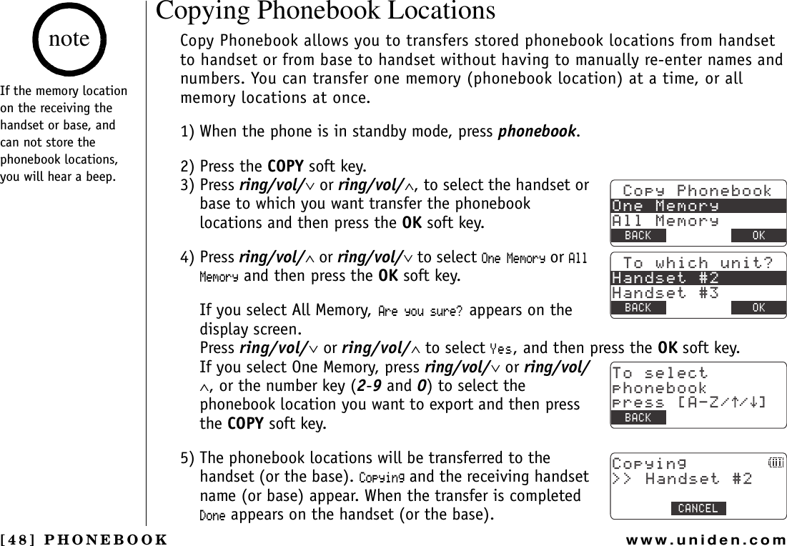 [48] PHONEBOOKwww.uniden.comCopying Phonebook LocationsCopy Phonebook allows you to transfers stored phonebook locations from handset to handset or from base to handset without having to manually re-enter names and numbers. You can transfer one memory (phonebook location) at a time, or all memory locations at once.1) When the phone is in standby mode, press phonebook.2) Press the COPY soft key.3) Press ring/vol/∨ or ring/vol/∧, to select the handset or base to which you want transfer the phonebook locations and then press the OK soft key.4) Press ring/vol/∧ or ring/vol/∨ to select 1PG/GOQT[ or #NN/GOQT[ and then press the OK soft key. If you select All Memory,#TG[QWUWTG!appears on the display screen. Press ring/vol/∨ or ring/vol/∧ to select;GU, and then press the OK soft key.If you select One Memory, press ring/vol/∨ or ring/vol/∧, or the number key (2-9 and 0) to select the phonebook location you want to export and then press the COPY soft key.5) The phonebook locations will be transferred to the handset (or the base). %QR[KPI and the receiving handset name (or base) appear. When the transfer is completed &amp;QPG appears on the handset (or the base).%QR[2JQPGDQQM1PG/GOQT[#NN/GOQT[$#%- &amp;&apos;.&apos;6&apos; 1-6QYJKEJWPKV!*CPFUGV*CPFUGV$#%- &amp;&apos;.&apos;6&apos; 1-6QUGNGEVRJQPGDQQMRTGUU=#&lt;㨲㨱?$#%-%QR[KPI  *CPFUGV%#0%&apos;.If the memory location on the receiving the handset or base, and can not store the phonebook locations, you will hear a beep.notePHONEBOOK