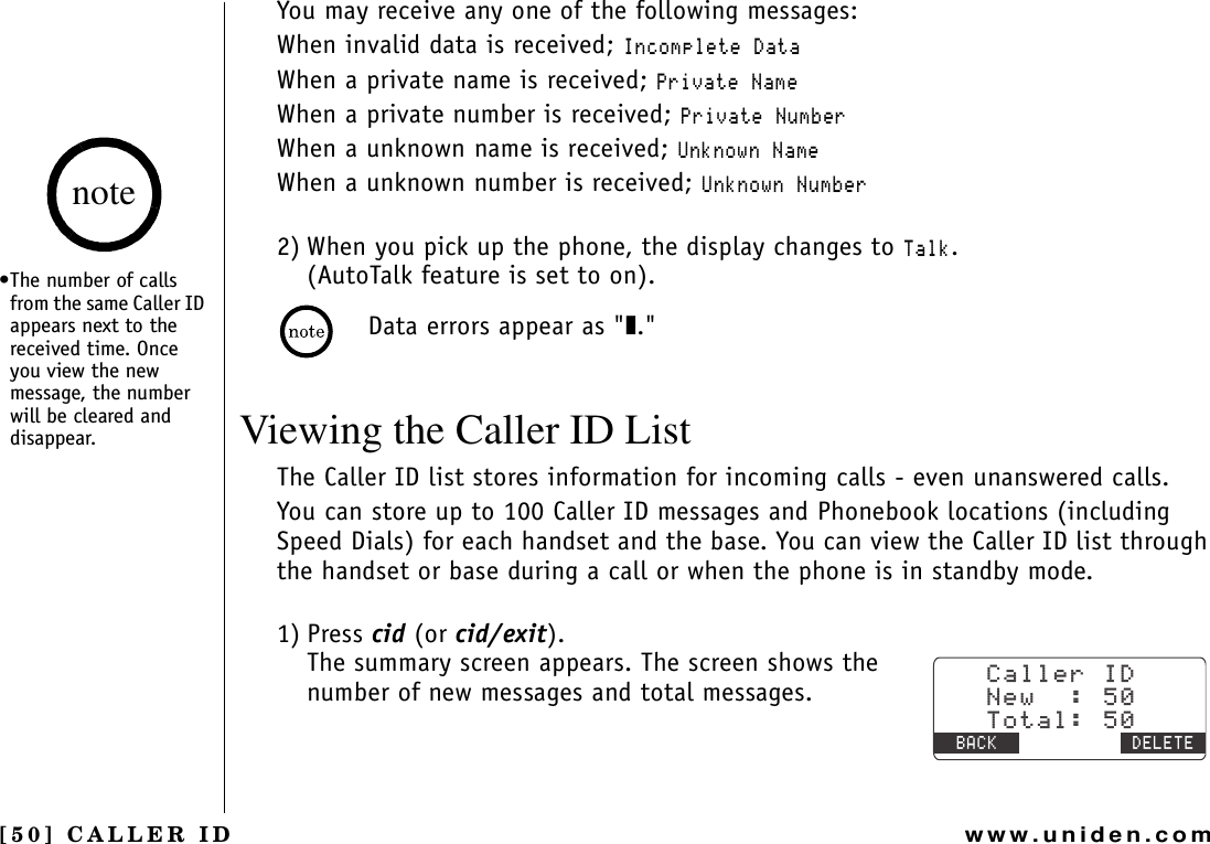 [50] CALLER IDwww.uniden.comYou may receive any one of the following messages:When invalid data is received; +PEQORNGVG&amp;CVCWhen a private name is received; 2TKXCVG0COGWhen a private number is received; 2TKXCVG0WODGTWhen a unknown name is received; 7PMPQYP0COGWhen a unknown number is received; 7PMPQYP0WODGT2) When you pick up the phone, the display changes to 6CNM.(AutoTalk feature is set to on).Data errors appear as &quot;❚.&quot;Viewing the Caller ID ListThe Caller ID list stores information for incoming calls - even unanswered calls.You can store up to 100 Caller ID messages and Phonebook locations (including Speed Dials) for each handset and the base. You can view the Caller ID list through the handset or base during a call or when the phone is in standby mode.1) Press cid (or cid/exit). The summary screen appears. The screen shows the number of new messages and total messages.%CNNGT+&amp;0GY6QVCN$#%- &amp;&apos;.&apos;6&apos;•The number of calls from the same Caller ID appears next to the received time. Once you view the new message, the number will be cleared and disappear.noteCALLER ID