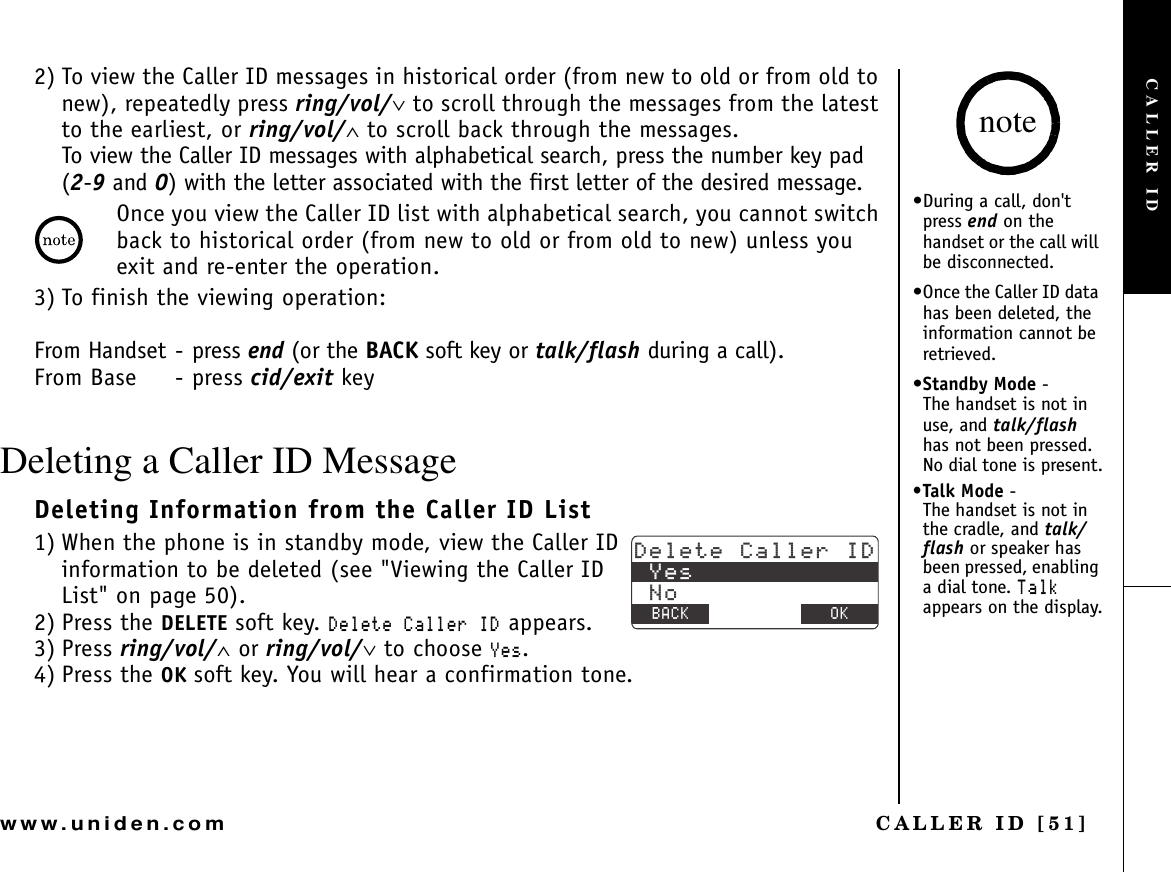 CALLER ID [51]www.uniden.com2) To view the Caller ID messages in historical order (from new to old or from old to new), repeatedly press ring/vol/∨ to scroll through the messages from the latest to the earliest, or ring/vol/∧ to scroll back through the messages.To view the Caller ID messages with alphabetical search, press the number key pad (2-9 and 0) with the letter associated with the first letter of the desired message.Once you view the Caller ID list with alphabetical search, you cannot switch back to historical order (from new to old or from old to new) unless you exit and re-enter the operation.3) To finish the viewing operation:From Handset - press end (or the BACK soft key or talk/flash during a call).From Base - press cid/exit keyDeleting a Caller ID MessageDeleting Information from the Caller ID List1) When the phone is in standby mode, view the Caller ID information to be deleted (see &quot;Viewing the Caller ID List&quot; on page 50).2) Press the DELETE soft key. &amp;GNGVG%CNNGT+&amp; appears.3) Press ring/vol/∧ or ring/vol/∨ to choose ;GU.4) Press the OK soft key. You will hear a confirmation tone.&amp;GNGVG%CNNGT+&amp;;GU0Q$#%- $#%- 1-•During a call, don&apos;t press end on the handset or the call will be disconnected.•Once the Caller ID data has been deleted, the information cannot be retrieved.•Standby Mode -      The handset is not in use, and talk/flashhas not been pressed. No dial tone is present.•Talk Mode -            The handset is not in the cradle, and talk/flash or speaker has been pressed, enabling a dial tone. 6CNMappears on the display.noteCALLER ID