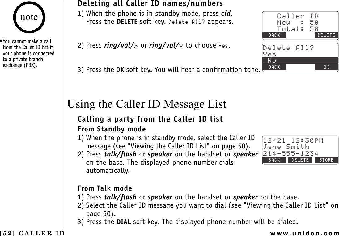 [52] CALLER IDwww.uniden.comDeleting all Caller ID names/numbers1) When the phone is in standby mode, press cid.Press the DELETE soft key. &amp;GNGVG#NN! appears.2) Press ring/vol/∧ or ring/vol/∨ to choose ;GU.3) Press the OK soft key. You will hear a confirmation tone.Using the Caller ID Message ListCalling a party from the Caller ID listFrom Standby mode1) When the phone is in standby mode, select the Caller ID message (see &quot;Viewing the Caller ID List&quot; on page 50).2) Press talk/flash or speaker on the handset or speakeron the base. The displayed phone number dials automatically.From Talk mode1) Press talk/flash or speaker on the handset or speaker on the base.2) Select the Caller ID message you want to dial (see &quot;Viewing the Caller ID List&quot; on page 50).3) Press the DIAL soft key. The displayed phone number will be dialed.%CNNGT+&amp;0GY6QVCN$#%- &amp;&apos;.&apos;6&apos;&amp;GNGVG#NN!;GU0Q$#%- $#%- 1-2/,CPG5OKVJ$#%- &amp;&apos;.&apos;6&apos; 5614&apos;•You cannot make a call from the Caller ID list if your phone is connected to a private branch exchange (PBX).noteCALLER ID