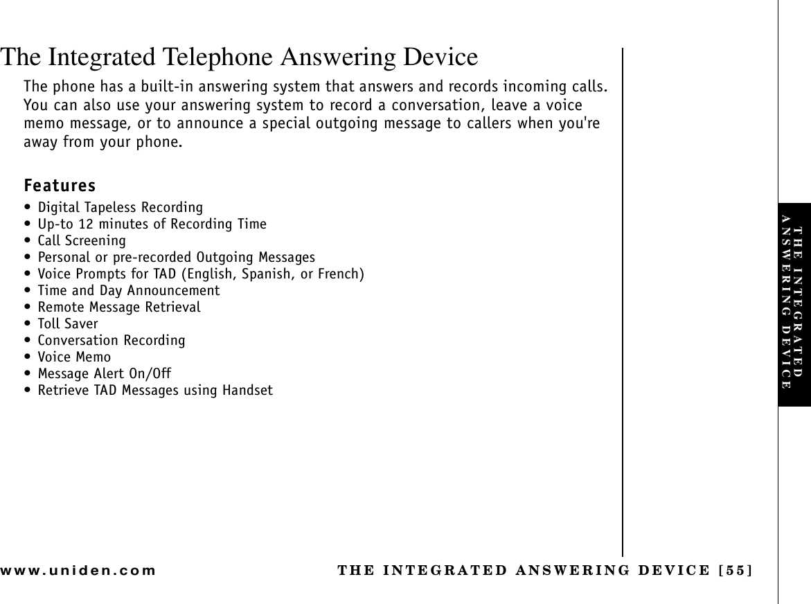 THE INTEGRATED ANSWERING DEVICE [55]www.uniden.comThe Integrated Telephone Answering DeviceThe phone has a built-in answering system that answers and records incoming calls. You can also use your answering system to record a conversation, leave a voice memo message, or to announce a special outgoing message to callers when you&apos;re away from your phone.Features• Digital Tapeless Recording• Up-to 12 minutes of Recording Time• Call Screening• Personal or pre-recorded Outgoing Messages• Voice Prompts for TAD (English, Spanish, or French) • Time and Day Announcement• Remote Message Retrieval• Toll Saver• Conversation Recording•Voice Memo• Message Alert On/Off• Retrieve TAD Messages using HandsetTHE INTEGRATED ANSWERING DEVICE