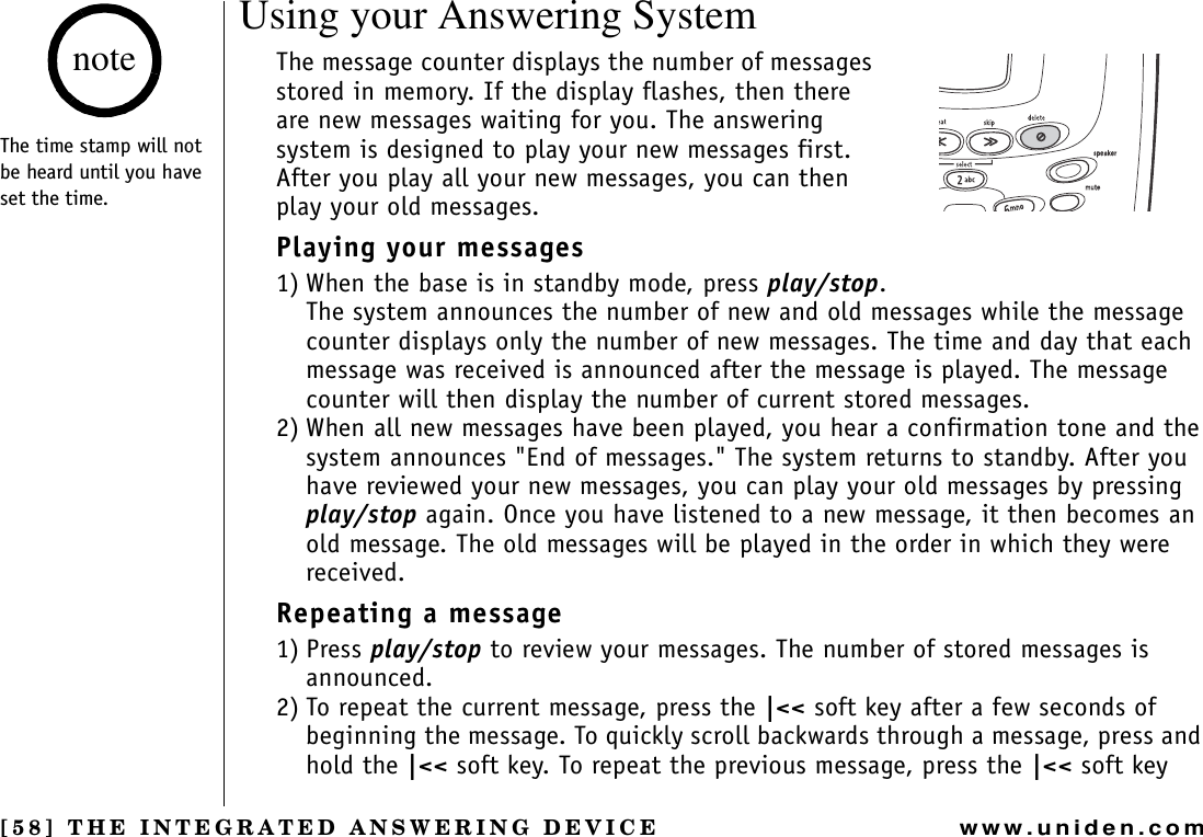 [58] THE INTEGRATED ANSWERING DEVICEwww.uniden.comUsing your Answering SystemThe message counter displays the number of messages stored in memory. If the display flashes, then there are new messages waiting for you. The answering system is designed to play your new messages first. After you play all your new messages, you can then play your old messages.Playing your messages1) When the base is in standby mode, press play/stop.The system announces the number of new and old messages while the message counter displays only the number of new messages. The time and day that each message was received is announced after the message is played. The message counter will then display the number of current stored messages.2) When all new messages have been played, you hear a confirmation tone and the system announces &quot;End of messages.&quot; The system returns to standby. After you have reviewed your new messages, you can play your old messages by pressing play/stop again. Once you have listened to a new message, it then becomes an old message. The old messages will be played in the order in which they were received.Repeating a message1) Press play/stop to review your messages. The number of stored messages is announced.2) To repeat the current message, press the |&lt;&lt; soft key after a few seconds of beginning the message. To quickly scroll backwards through a message, press and hold the |&lt;&lt; soft key. To repeat the previous message, press the |&lt;&lt; soft key The time stamp will not be heard until you have set the time.noteTHE INTEGRATED ANSWERING DEVICE