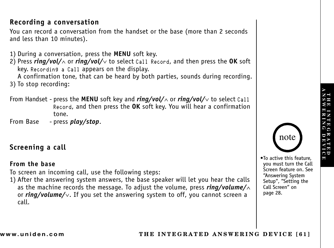 THE INTEGRATED ANSWERING DEVICE [61]www.uniden.comRecording a conversationYou can record a conversation from the handset or the base (more than 2 seconds and less than 10 minutes).1) During a conversation, press the MENU soft key.2) Press ring/vol/∧ or ring/vol/∨ to select %CNN4GEQTF, and then press the OK soft key. 4GEQTFKPIC%CNN appears on the display.A confirmation tone, that can be heard by both parties, sounds during recording.3) To stop recording:From Handset - press the MENU soft key and ring/vol/∧ or ring/vol/∨ to select %CNN4GEQTF, and then press the OK soft key. You will hear a confirmation tone.From Base - press play/stop.Screening a callFrom the baseTo screen an incoming call, use the following steps:1) After the answering system answers, the base speaker will let you hear the calls as the machine records the message. To adjust the volume, press ring/volume/∧or ring/volume/∨. If you set the answering system to off, you cannot screen a call.•To active this feature, you must turn the Call Screen feature on. See “Answering System Setup“, “Setting the Call Screen“ on page 28.noteTHE INTEGRATED ANSWERING DEVICE