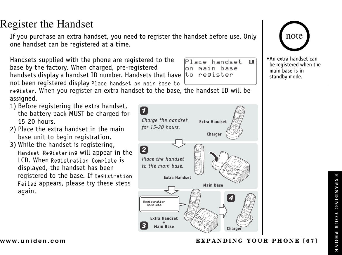 EXPANDING YOUR PHONE [67]www.uniden.comRegister the HandsetIf you purchase an extra handset, you need to register the handset before use. Only one handset can be registered at a time. Handsets supplied with the phone are registered to the base by the factory. When charged, pre-registered handsets display a handset ID number. Handsets that have not been registered display 2NCEGJCPFUGVQPOCKPDCUGVQTGIKUVGT. When you register an extra handset to the base, the handset ID will be assigned.1) Before registering the extra handset, the battery pack MUST be charged for 15-20 hours.2) Place the extra handset in the main base unit to begin registration.3) While the handset is registering, *CPFUGV4GIKUVGTKPI will appear in the LCD. When 4GIKUVTCVKQP%QORNGVG is displayed, the handset has been registered to the base. If 4GIKUVTCVKQP(CKNGF appears, please try these steps again.2NCEGJCPFUGVQPOCKPDCUGVQTGIKUVGT/76&apos; %9&amp;:4GIKUVTCVKQP%QORNGVG•An extra handset can be registered when the main base is in standby mode.noteEXPANDING YOUR PHONE