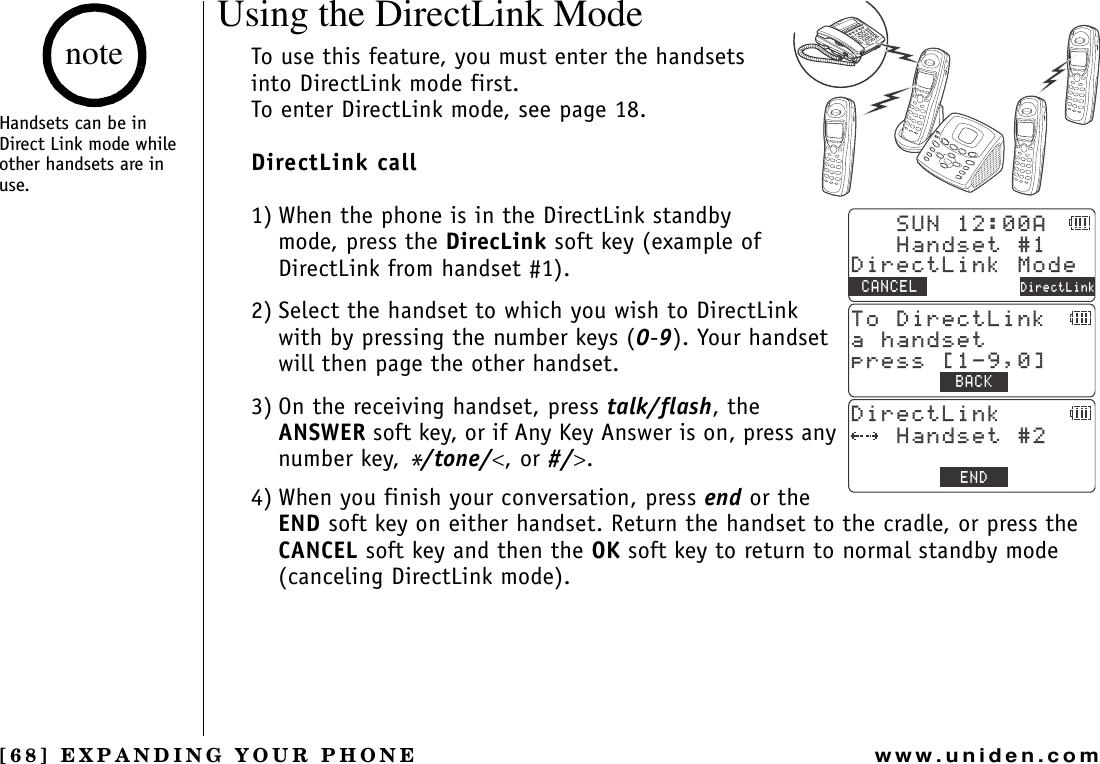 [68] EXPANDING YOUR PHONEwww.uniden.comUsing the DirectLink ModeTo use this feature, you must enter the handsets into DirectLink mode first.To enter DirectLink mode, see page 18.DirectLink call1) When the phone is in the DirectLink standby mode, press the DirecLink soft key (example of DirectLink from handset #1).2) Select the handset to which you wish to DirectLink with by pressing the number keys (0-9). Your handset will then page the other handset.3) On the receiving handset, press talk/flash,the ANSWER soft key, or if Any Key Answer is on, press any number key, */tone/&lt;, or #/&gt;.4) When you finish your conversation, press end or the END soft key on either handset. Return the handset to the cradle, or press the CANCEL soft key and then the OK soft key to return to normal standby mode (canceling DirectLink mode).570#*CPFUGV&amp;KTGEV.KPM/QFG%#0%&apos;. &amp;KTGEV.KPM6Q&amp;KTGEV.KPMCJCPFUGVRTGUU=?$#%-&amp;KTGEV.KPM*CPFUGV&apos;0&amp;Handsets can be in Direct Link mode while other handsets are in use.noteEXPANDING YOUR PHONE