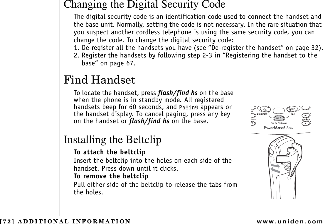 [72] ADDITIONAL INFORMATIONwww.uniden.comChanging the Digital Security CodeThe digital security code is an identification code used to connect the handset and the base unit. Normally, setting the code is not necessary. In the rare situation that you suspect another cordless telephone is using the same security code, you can change the code. To change the digital security code:1. De-register all the handsets you have (see “De-register the handset“ on page 32).2. Register the handsets by following step 2-3 in “Registering the handset to the base“ on page 67.Find HandsetTo locate the handset, press flash/find hs on the base when the phone is in standby mode. All registered handsets beep for 60 seconds, and 2CIKPI appears on the handset display. To cancel paging, press any key on the handset or flash/find hs on the base.Installing the BeltclipTo attach the beltclipInsert the beltclip into the holes on each side of the handset. Press down until it clicks.To remove the beltclipPull either side of the beltclip to release the tabs from the holes.ADDITIONAL INFORMATION