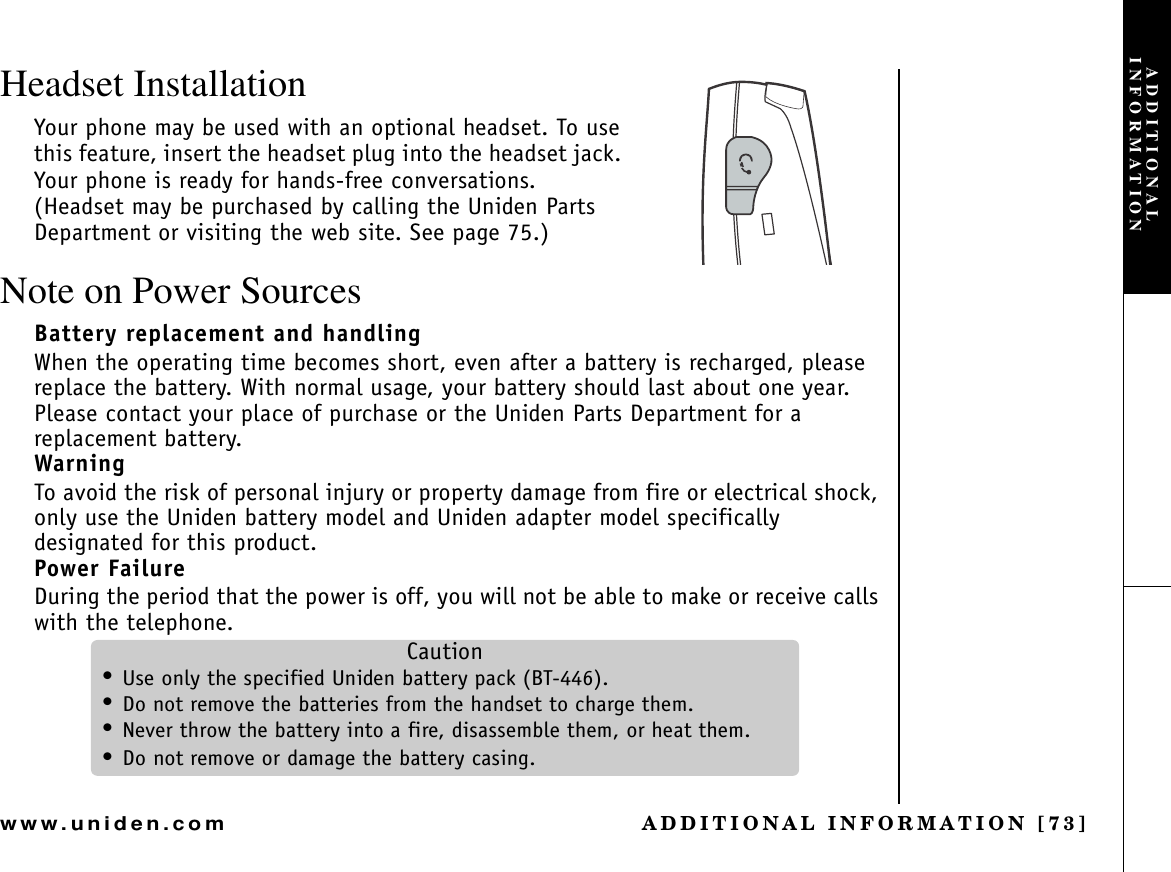 ADDITIONAL INFORMATION [73]www.uniden.comHeadset InstallationYour phone may be used with an optional headset. To use this feature, insert the headset plug into the headset jack. Your phone is ready for hands-free conversations. (Headset may be purchased by calling the Uniden Parts Department or visiting the web site. See page 75.)Note on Power SourcesBattery replacement and handlingWhen the operating time becomes short, even after a battery is recharged, please replace the battery. With normal usage, your battery should last about one year. Please contact your place of purchase or the Uniden Parts Department for a replacement battery. WarningTo avoid the risk of personal injury or property damage from fire or electrical shock, only use the Uniden battery model and Uniden adapter model specifically designated for this product.Power FailureDuring the period that the power is off, you will not be able to make or receive calls with the telephone.Caution•Use only the specified Uniden battery pack (BT-446).•Do not remove the batteries from the handset to charge them.•Never throw the battery into a fire, disassemble them, or heat them.•Do not remove or damage the battery casing.ADDITIONAL INFORMATION