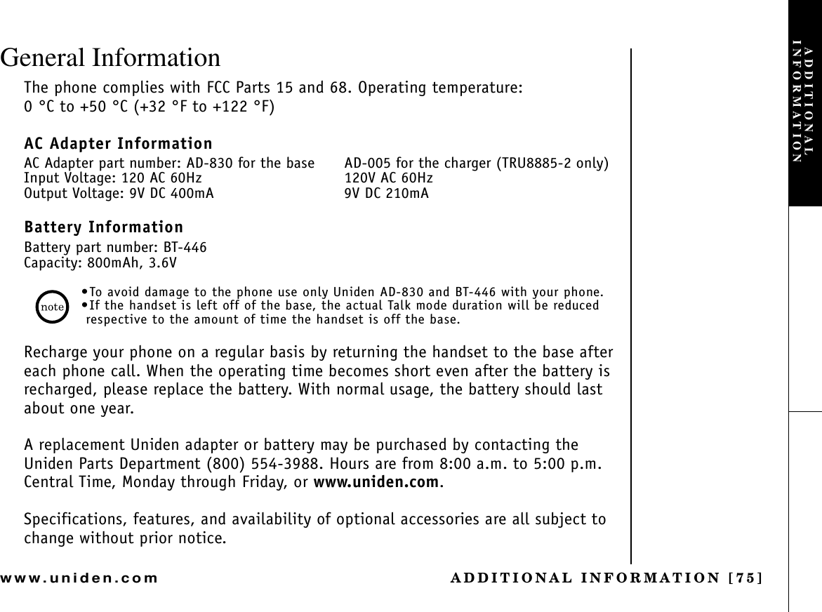 ADDITIONAL INFORMATION [75]www.uniden.comGeneral InformationThe phone complies with FCC Parts 15 and 68. Operating temperature: 0 °C to +50 °C (+32 °F to +122 °F)AC Adapter InformationAC Adapter part number: AD-830 for the base AD-005 for the charger (TRU8885-2 only)Input Voltage: 120 AC 60Hz 120V AC 60HzOutput Voltage: 9V DC 400mA 9V DC 210mABattery InformationBattery part number: BT-446Capacity: 800mAh, 3.6V•To avoid damage to the phone use only Uniden AD-830 and BT-446 with your phone.•If the handset is left off of the base, the actual Talk mode duration will be reduced respective to the amount of time the handset is off the base.Recharge your phone on a regular basis by returning the handset to the base after each phone call. When the operating time becomes short even after the battery is recharged, please replace the battery. With normal usage, the battery should last about one year.A replacement Uniden adapter or battery may be purchased by contacting the Uniden Parts Department (800) 554-3988. Hours are from 8:00 a.m. to 5:00 p.m. Central Time, Monday through Friday, or www.uniden.com.Specifications, features, and availability of optional accessories are all subject to change without prior notice.ADDITIONAL INFORMATION