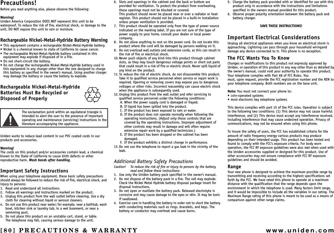 [80] PRECAUTIONS &amp; WARRANTYwww.uniden.comPRECAUTIONS &amp; WARRANTYPrecautions!Before you read anything else, please observe the following:Warning!Uniden America Corporation DOES NOT represent this unit to be waterproof. To reduce the risk of fire, electrical shock, or damage to the unit, DO NOT expose this unit to rain or moisture.Rechargeable Nickel-Metal-Hydride Battery Warning• This equipment contains a rechargeable Nickel-Metal-Hydride battery.• Nickel is a chemical known to state of California to cause cancer.• The rechargeable Nickel-Metal-Hydride battery contained in this equipment may explode if disposed of in a fire.• Do not short-circuit the battery.• Do not charge the rechargeable Nickel-Metal-Hydride battery used in this equipment in any charger other than the one designed to charge this battery as specified in the owner&apos;s manual. Using another charger may damage the battery or cause the battery to explode.Rechargeable Nickel-Metal-Hydride Batteries Must Be Recycled or Disposed of ProperlyThe exclamation point within an equilateral triangle is intended to alert the user to the presence of important operating and maintenance (servicing) instructions in the literature accompanying the appliance.Uniden works to reduce lead content in our PVC coated cords in our products and accessories.Warning!The cords on this product and/or accessories contain lead, a chemical known to the State of California to cause birth defects or other reproductive harm. Wash hands after handling.Important Safety InstructionsWhen using your telephone equipment, these basic safety precautions should always be followed to reduce the risk of fire, electrical shock, and injury to persons:1. Read and understand all instructions.2. Follow all warnings and instructions marked on the product.3. Unplug this product from the wall outlet before cleaning. Use a dry cloth for cleaning without liquid or aerosol cleaners.4. Do not use this product near water; for example, near a bathtub, wash bowl, kitchen sink or laundry tub, in a wet basement, or near a swimming pool.5. Do not place this product on an unstable cart, stand, or table.The telephone may fall, causing serious damage to the unit.6. Slots and openings in the cabinet and the back or bottom are provided for ventilation. To protect the product from overheating, these openings must not be blocked or covered.This product should never be placed near or over a radiator or heat register. This product should not be placed in a built-in installation unless proper ventilation is provided.7. This product should be operated only from the type of power source indicated on the marking label. If you are not sure of the type of power supply to your home, consult your dealer or local power company.8. Do not allow anything to rest on the power cord. Do not locate this product where the cord will be damaged by persons walking on it.9. Do not overload wall outlets and extension cords, as this can result in the risk of fire or electrical shock.10.Never push objects of any kind into this product through cabinet slots, as they may touch dangerous voltage points or short out parts that could result in a risk of fire or electric shock. Never spill liquid of any kind on the product.11. To reduce the risk of electric shock, do not disassemble this product. Take it to qualified service personnel when service or repair work is required. Opening or removing covers may expose you to dangerous voltages or other risks. Incorrect reassembly can cause electric shock when the appliance is subsequently used.12.Unplug this product from the wall outlet and refer servicing to qualified service personnel under the following conditions:A. When the power supply cord is damaged or frayed.B. If liquid has been spilled into the product.C. If the product has been exposed to rain or water.D. If the product does not operate normally when following the operating instructions. (Adjust only those controls that are covered by the operating instructions. Improper adjustment of other controls may result in damage and will often require extensive repair work by a qualified technician.)E. If the product has been dropped or the cabinet has been damaged.F. If the product exhibits a distinct change in performance.13.Do not use the telephone to report a gas leak in the vicinity of the leak.Additional Battery Safety PrecautionsCaution! To reduce the risk of fire or injury to persons by the battery, read and follow these instructions:1. Use only the Uniden battery pack specified in the owner&apos;s manual.2. Do not dispose of the battery pack in a fire. The cell may explode. Check the Nickel Metal Hydride battery disposal package insert for disposal instructions.3. Do not open or mutilate the battery pack. Released electrolyte is corrosive and may cause damage to the eyes or skin. It may be toxic if swallowed.4. Exercise care in handling the battery in order not to short the battery with conducting materials such as rings, bracelets, and keys. The battery or conductor may overheat and cause burns.5. Charge the battery pack provided with or identified for use with this product only in accordance with the instructions and limitations specified in the owners manual provided for this product.6. Observe proper polarity orientation between the battery pack and battery charger.SAVE THESE INSTRUCTIONS!Important Electrical ConsiderationsUnplug all electrical appliances when you know an electrical storm is approaching. Lightning can pass through your household wiringand damage any device connected to it. This phone is no exception.The FCC Wants You To KnowChanges or modifications to this product not expressly approved by Uniden, or operation of this product in any way other than as detailed by the owner&apos;s manual, could void your authority to operate this product. Your telephone complies with Part 68 of FCC Rules. Youmust, upon request, provide the FCC registration number and the REN to your telephone company. Both numbers are on the base unit.Note: You must not connect your phone to:• coin-operated systems• most electronic key telephone systemsThis device complies with part 15 of the FCC rules. Operation is subject to the following two conditions: (1) This device may not cause harmfulinterference, and (2) This device must accept any interference received, including interference that may cause undesired operation. Privacy of communications, may not be ensured when using this phone.To insure the safety of users, the FCC has established criteria for the amount of radio frequency energy various products may produce depending on their intended usage. This product has been tested and found to comply with the FCC&apos;s exposure criteria. For body worn operation, the FCC RF exposure guidelines were also met when used with the Uniden accessories supplied or designed for this product. Use of other accessories may not ensure compliance with FCC RF exposure guidelines and should be avoided.RangeYour new phone is designed to achieve the maximum possible range by transmitting and receiving according to the highest specifications set forth by the FCC. We have rated this phone to operate at a maximum distance with the qualification that the range depends upon the environment in which the telephone is used. Many factors limit range, and it would be impossible to include all the variables in our rating. The Maximum Range rating of this phone is meant to be used as a means of comparison against other range claims.