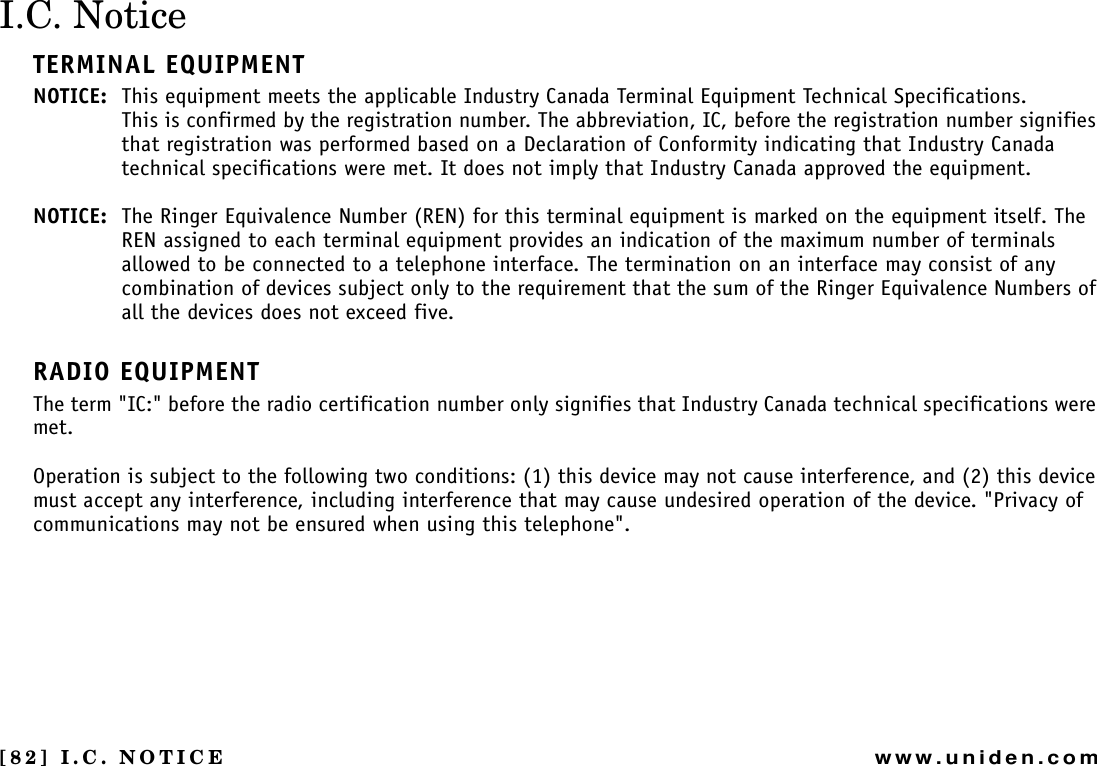 [82] I.C. NOTICEwww.uniden.comI.C. NoticeTERMINAL EQUIPMENTNOTICE: This equipment meets the applicable Industry Canada Terminal Equipment Technical Specifications.This is confirmed by the registration number. The abbreviation, IC, before the registration number signifies that registration was performed based on a Declaration of Conformity indicating that Industry Canada technical specifications were met. It does not imply that Industry Canada approved the equipment.NOTICE: The Ringer Equivalence Number (REN) for this terminal equipment is marked on the equipment itself. The REN assigned to each terminal equipment provides an indication of the maximum number of terminals allowed to be connected to a telephone interface. The termination on an interface may consist of any combination of devices subject only to the requirement that the sum of the Ringer Equivalence Numbers of all the devices does not exceed five.RADIO EQUIPMENTThe term &quot;IC:&quot; before the radio certification number only signifies that Industry Canada technical specifications were met.Operation is subject to the following two conditions: (1) this device may not cause interference, and (2) this device must accept any interference, including interference that may cause undesired operation of the device. &quot;Privacy of communications may not be ensured when using this telephone&quot;.I.C. NOTICE