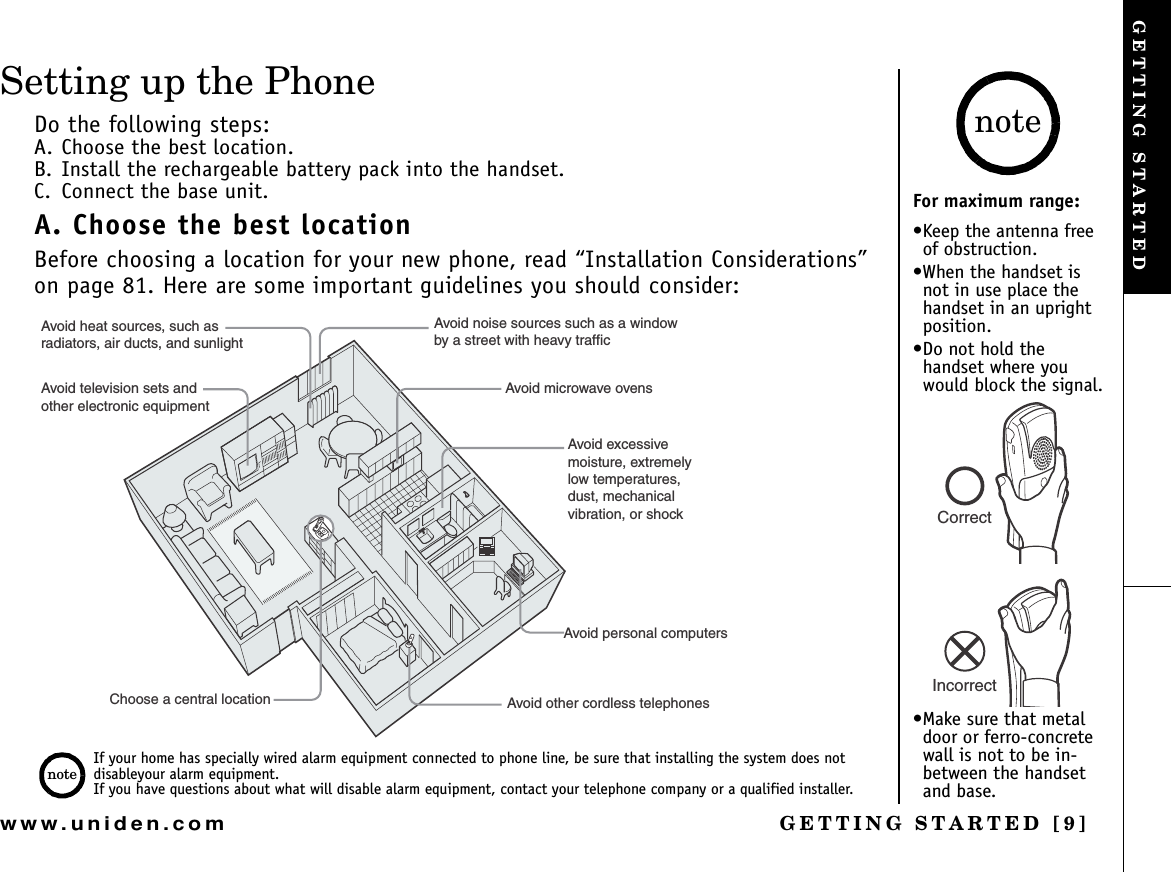 GETTING STARTED [9]www.uniden.comSetting up the PhoneDo the following steps:A. Choose the best location.B. Install the rechargeable battery pack into the handset. C. Connect the base unit.A. Choose the best locationBefore choosing a location for your new phone, read “Installation Considerations” on page 81. Here are some important guidelines you should consider:Avoid noise sources such as a windowby a street with heavy trafficAvoid microwave ovensAvoid excessive moisture, extremely low temperatures,dust, mechanical vibration, or shockAvoid personal computersAvoid other cordless telephonesChoose a central locationAvoid heat sources, such asradiators, air ducts, and sunlightAvoid television sets andother electronic equipmentIf your home has specially wired alarm equipment connected to phone line, be sure that installing the system does not disableyour alarm equipment. If you have questions about what will disable alarm equipment, contact your telephone company or a qualified installer.noteFor maximum range:•Keep the antenna free of obstruction.•When the handset is not in use place the handset in an upright position.•Do not hold the handset where you would block the signal.•Make sure that metal door or ferro-concrete wall is not to be in-between the handset and base.noteCorrectIncorrectGETTING STARTED