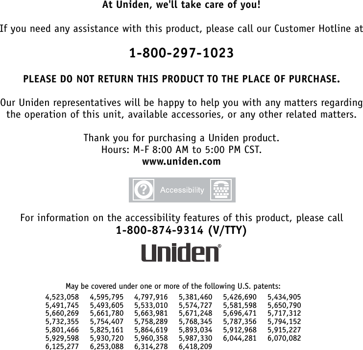 At Uniden, we&apos;ll take care of you!If you need any assistance with this product, please call our Customer Hotline at1-800-297-1023PLEASE DO NOT RETURN THIS PRODUCT TO THE PLACE OF PURCHASE.Our Uniden representatives will be happy to help you with any matters regardingthe operation of this unit, available accessories, or any other related matters.Thank you for purchasing a Uniden product.Hours: M-F 8:00 AM to 5:00 PM CST.www.uniden.comFor information on the accessibility features of this product, please call1-800-874-9314 (V/TTY)May be covered under one or more of the following U.S. patents:4,523,058 4,595,795 4,797,916 5,381,460 5,426,690 5,434,9055,491,745 5,493,605 5,533,010 5,574,727 5,581,598 5,650,7905,660,269 5,661,780 5,663,981 5,671,248 5,696,471 5,717,3125,732,355 5,754,407 5,758,289 5,768,345 5,787,356 5,794,1525,801,466 5,825,161 5,864,619 5,893,034 5,912,968 5,915,2275,929,598 5,930,720 5,960,358 5,987,330 6,044,281 6,070,0826,125,277 6,253,088 6,314,278 6,418,209?