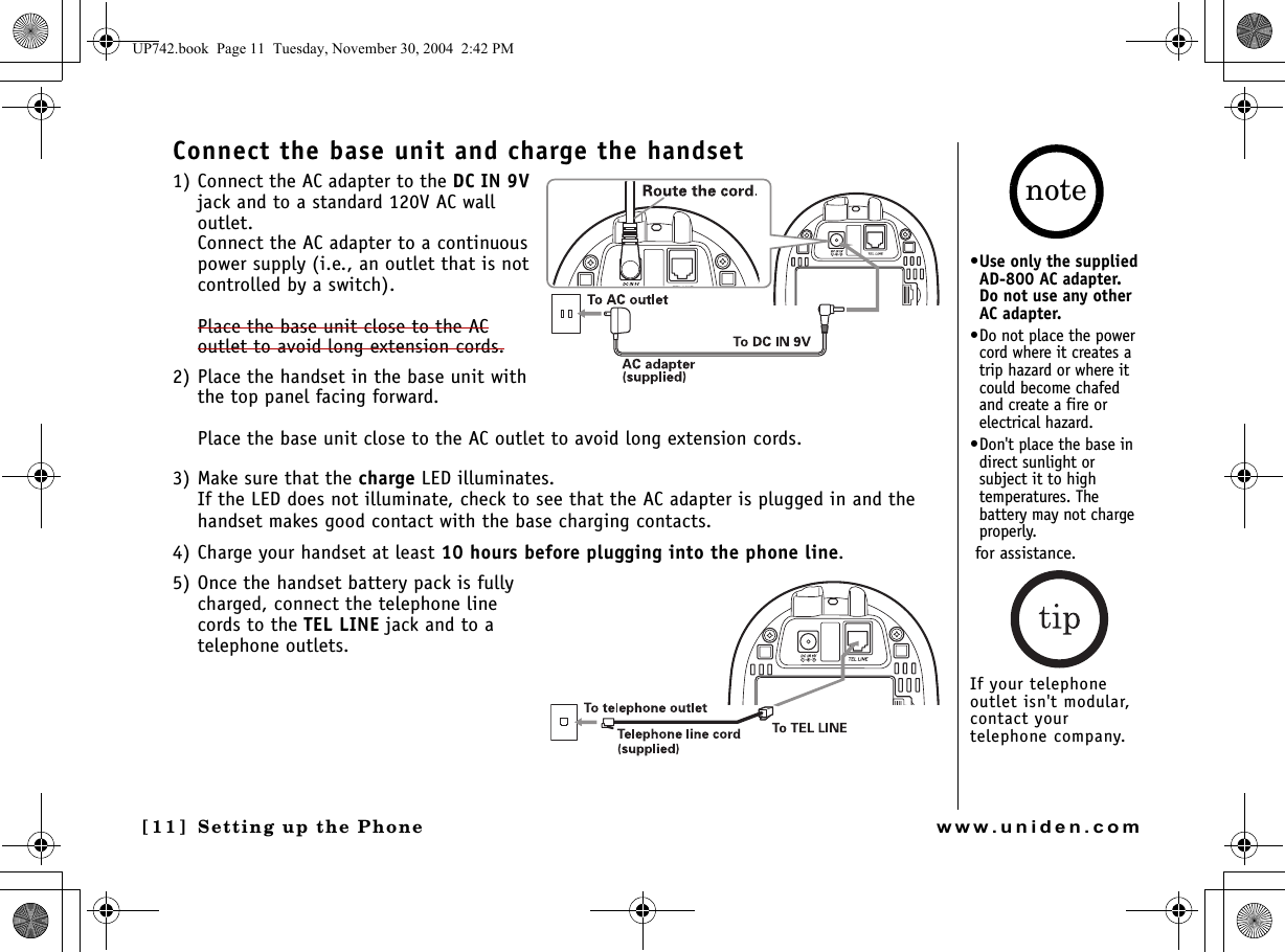 Setting up the Phone[11] Setting up the Phonewww.uniden.comConnect the base unit and charge the handset1) Connect the AC adapter to the DC IN 9V jack and to a standard 120V AC wall outlet. Connect the AC adapter to a continuous power supply (i.e., an outlet that is not controlled by a switch).Place the base unit close to the AC outlet to avoid long extension cords.2) Place the handset in the base unit with the top panel facing forward.Place the base unit close to the AC outlet to avoid long extension cords.3) Make sure that the charge LED illuminates.If the LED does not illuminate, check to see that the AC adapter is plugged in and the handset makes good contact with the base charging contacts.4) Charge your handset at least 10 hours before plugging into the phone line.5) Once the handset battery pack is fully charged, connect the telephone line cords to the TEL LINE jack and to a telephone outlets. •Use only the supplied AD-800 AC adapter. Do not use any other AC adapter.•Do not place the power cord where it creates a trip hazard or where it could become chafed and create a fire or electrical hazard.•Don&apos;t place the base in direct sunlight or subject it to high temperatures. The battery may not charge properly. for assistance.If your telephone outlet isn&apos;t modular, contact your telephone company.noteUP742.book  Page 11  Tuesday, November 30, 2004  2:42 PM