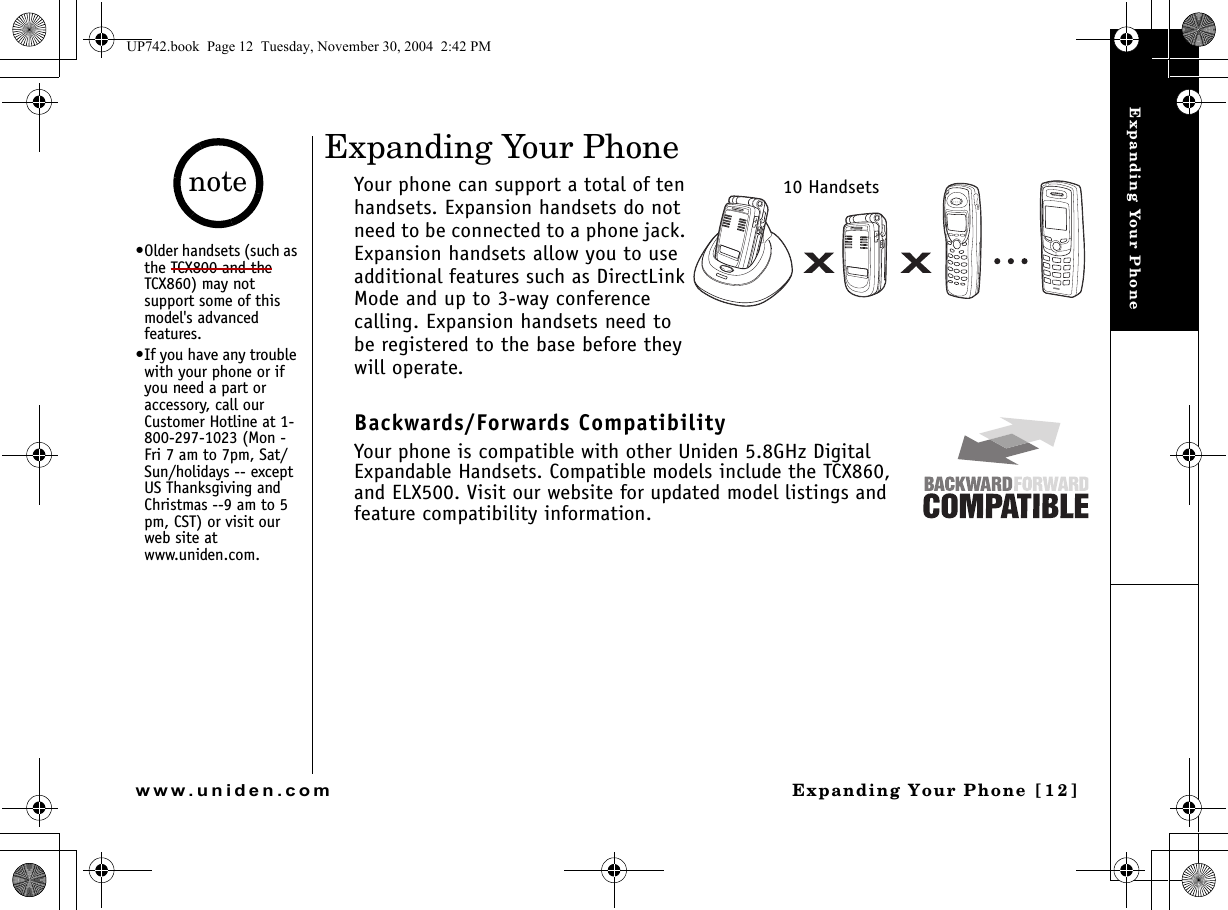 Expanding Your PhoneExpanding Your Phone [12]www.uniden.comExpanding Your PhoneYour phone can support a total of ten handsets. Expansion handsets do not need to be connected to a phone jack. Expansion handsets allow you to use additional features such as DirectLink Mode and up to 3-way conference calling. Expansion handsets need to be registered to the base before they will operate.Backwards/Forwards CompatibilityYour phone is compatible with other Uniden 5.8GHz Digital Expandable Handsets. Compatible models include the TCX860, and ELX500. Visit our website for updated model listings and feature compatibility information.10 Handsets•Older handsets (such as the TCX800 and the TCX860) may not support some of this model&apos;s advanced features.•If you have any trouble with your phone or if you need a part or accessory, call our Customer Hotline at 1-800-297-1023 (Mon - Fri 7 am to 7pm, Sat/Sun/holidays -- except US Thanksgiving and Christmas --9 am to 5 pm, CST) or visit our web site at www.uniden.com.noteUP742.book  Page 12  Tuesday, November 30, 2004  2:42 PM