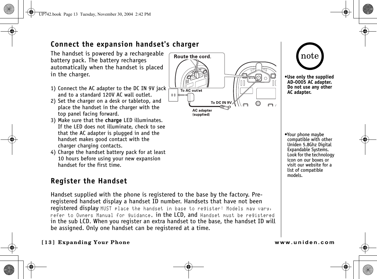 Expanding Your Phone[13] Expanding Your Phonewww.uniden.comConnect the expansion handset&apos;s chargerThe handset is powered by a rechargeable battery pack. The battery recharges automatically when the handset is placed in the charger. 1) Connect the AC adapter to the DC IN 9V jack and to a standard 120V AC wall outlet.2) Set the charger on a desk or tabletop, and place the handset in the charger with the top panel facing forward. 3) Make sure that the charge LED illuminates.If the LED does not illuminate, check to see that the AC adapter is plugged in and the handset makes good contact with the charger charging contacts.4) Charge the handset battery pack for at least 10 hours before using your new expansion handset for the first time.Register the HandsetHandset supplied with the phone is registered to the base by the factory. Pre-registered handset display a handset ID number. Handsets that have not been registered display MUST place the handset in base to register! Models may vary, refer to Owners Manual for guidance. in the LCD, and Handset must be registered in the sub LCD. When you register an extra handset to the base, the handset ID will be assigned. Only one handset can be registered at a time.•Use only the supplied AD-0005 AC adapter. Do not use any other AC adapter.•Your phone maybe compatible with other Uniden 5.8Ghz Digital Expandable Systems. Look for the technology icon on our boxes or visit our website for a list of compatible models.noteUP742.book  Page 13  Tuesday, November 30, 2004  2:42 PM