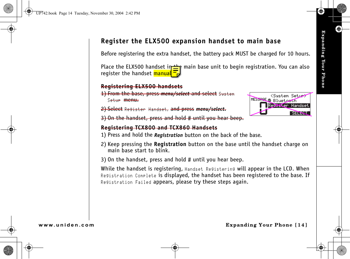 Expanding Your PhoneExpanding Your Phone [14]www.uniden.comRegister the ELX500 expansion handset to main baseBefore registering the extra handset, the battery pack MUST be charged for 10 hours.Place the ELX500 handset in the main base unit to begin registration. You can also register the handset manually.Registering ELX500 handsets1) From the base, press menu/select and select System Setup menu.2) Select Register Handset, and press menu/select.3) On the handset, press and hold # until you hear beep.Registering TCX800 and TCX860 Handsets 1) Press and hold the Registration button on the back of the base.2) Keep pressing the Registration button on the base until the handset charge on main base start to blink.3) On the handset, press and hold # until you hear beep.While the handset is registering, Handset Registering will appear in the LCD. When Registration Complete is displayed, the handset has been registered to the base. If Registration Failed appears, please try these steps again.04GIKUVGT*CPFUGV/&apos;55#)&apos; $NWGVQQVJ5[UVGO5GVWR 5&apos;.&apos;%6UP742.book  Page 14  Tuesday, November 30, 2004  2:42 PM