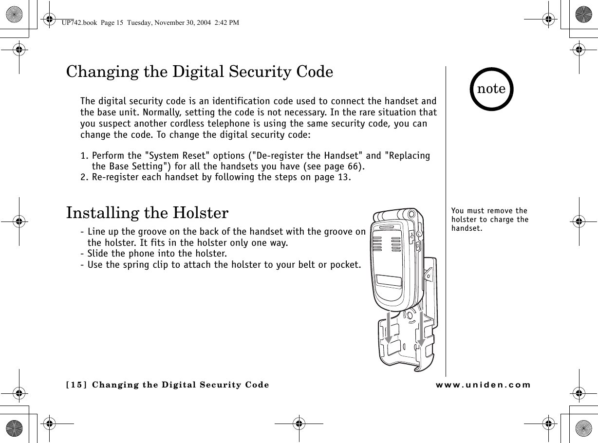 Changing the Digital [15] Changing the Digital Security Codewww.uniden.comChanging the Digital Security CodeThe digital security code is an identification code used to connect the handset and the base unit. Normally, setting the code is not necessary. In the rare situation that you suspect another cordless telephone is using the same security code, you can change the code. To change the digital security code:1. Perform the &quot;System Reset&quot; options (&quot;De-register the Handset&quot; and &quot;Replacing the Base Setting&quot;) for all the handsets you have (see page 66).2. Re-register each handset by following the steps on page 13.Installing the Holster- Line up the groove on the back of the handset with the groove on the holster. It fits in the holster only one way.- Slide the phone into the holster.- Use the spring clip to attach the holster to your belt or pocket.You must remove the holster to charge the handset.noteUP742.book  Page 15  Tuesday, November 30, 2004  2:42 PM