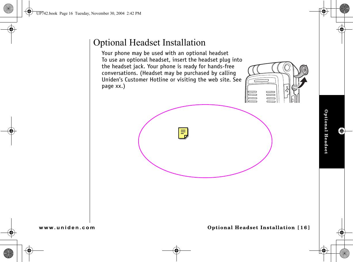 Optional Headset Optional Headset Installation [16]www.uniden.comOptional Headset InstallationYour phone may be used with an optional headset To use an optional headset, insert the headset plug into the headset jack. Your phone is ready for hands-free conversations. (Headset may be purchased by calling Uniden&apos;s Customer Hotline or visiting the web site. See page xx.)UP742.book  Page 16  Tuesday, November 30, 2004  2:42 PM