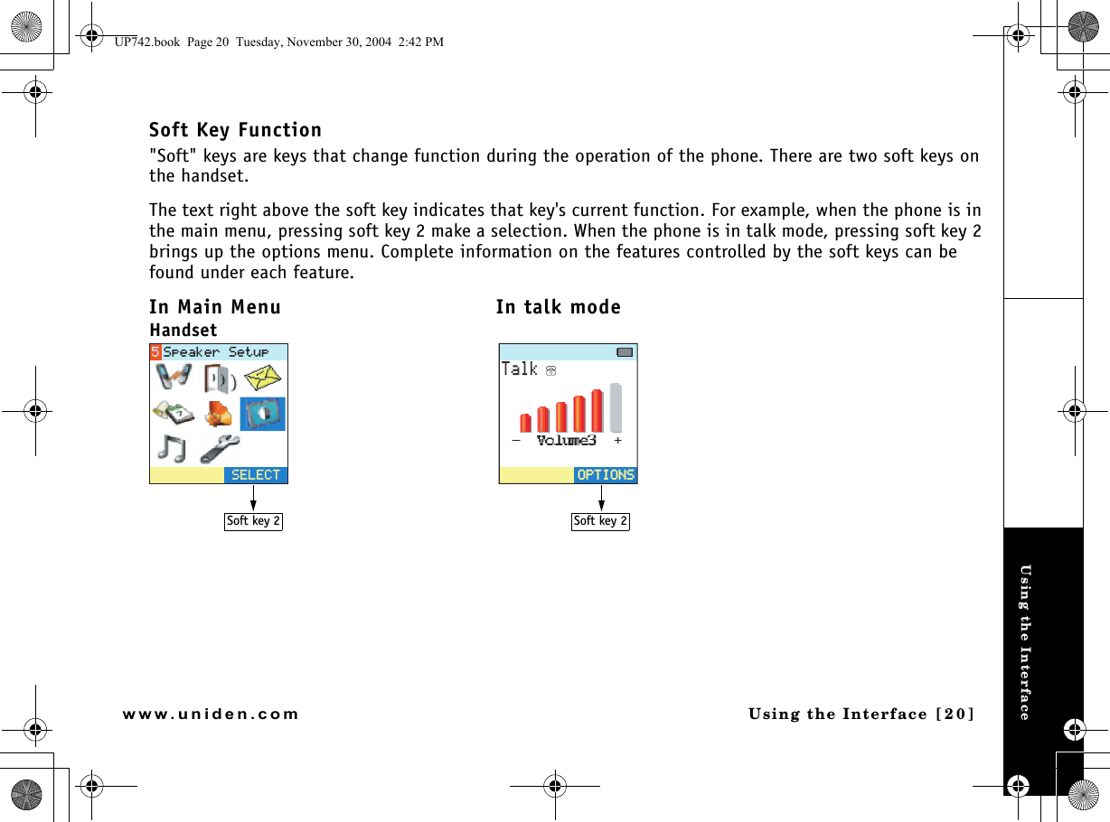 Using the InterfaceUsing the Interface [20]www.uniden.comSoft Key Function&quot;Soft&quot; keys are keys that change function during the operation of the phone. There are two soft keys on the handset.The text right above the soft key indicates that key&apos;s current function. For example, when the phone is in the main menu, pressing soft key 2 make a selection. When the phone is in talk mode, pressing soft key 2 brings up the options menu. Complete information on the features controlled by the soft keys can be found under each feature.In Main Menu In talk modeHandset5&apos;.&apos;%65RGCMGT5GVWR6CNM126+105126+105Soft key 2 Soft key 2UP742.book  Page 20  Tuesday, November 30, 2004  2:42 PM