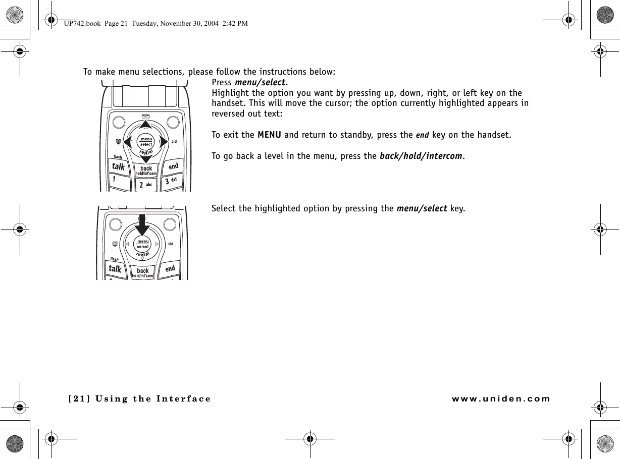 [21] Using the Interfacewww.uniden.comTo make menu selections, please follow the instructions below:Press menu/select.Highlight the option you want by pressing up, down, right, or left key on the handset. This will move the cursor; the option currently highlighted appears in reversed out text:To exit the MENU and return to standby, press the end key on the handset.To go back a level in the menu, press the back/hold/intercom.Select the highlighted option by pressing the menu/select key. UP742.book  Page 21  Tuesday, November 30, 2004  2:42 PM