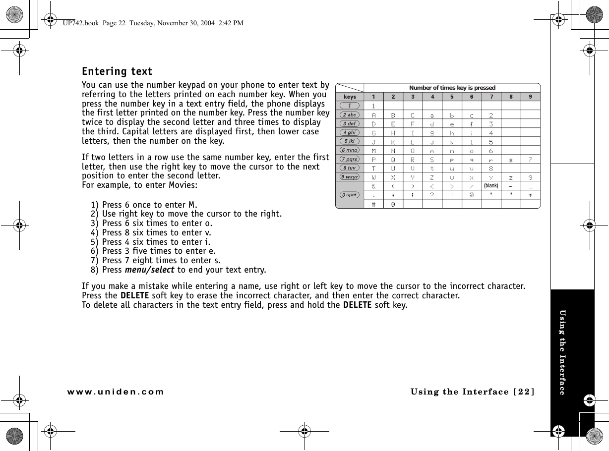 Using the InterfaceUsing the Interface [22]www.uniden.comEntering textYou can use the number keypad on your phone to enter text by referring to the letters printed on each number key. When you press the number key in a text entry field, the phone displays the first letter printed on the number key. Press the number key twice to display the second letter and three times to display the third. Capital letters are displayed first, then lower case letters, then the number on the key.If two letters in a row use the same number key, enter the first letter, then use the right key to move the cursor to the next position to enter the second letter.For example, to enter Movies:1) Press 6 once to enter M.2) Use right key to move the cursor to the right.3) Press 6 six times to enter o.4) Press 8 six times to enter v.5) Press 4 six times to enter i.6) Press 3 five times to enter e.7) Press 7 eight times to enter s.8) Press menu/select to end your text entry.If you make a mistake while entering a name, use right or left key to move the cursor to the incorrect character. Press the DELETE soft key to erase the incorrect character, and then enter the correct character. To delete all characters in the text entry field, press and hold the DELETE soft key.Number of times key is pressedUP742.book  Page 22  Tuesday, November 30, 2004  2:42 PM