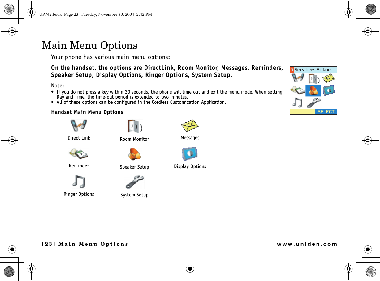 [23] Main Menu Optionswww.uniden.comMain Menu OptionsYour phone has various main menu options: On the handset, the options are DirectLink, Room Monitor, Messages, Reminders, Speaker Setup, Display Options, Ringer Options, System Setup.Note: • If you do not press a key within 30 seconds, the phone will time out and exit the menu mode. When setting Day and Time, the time-out period is extended to two minutes.• All of these options can be configured in the Cordless Customization Application.Handset Main Menu OptionsDirect Link Room Monitor MessagesReminder Speaker Setup Display OptionsRinger Options System Setup5&apos;.&apos;%65RGCMGT5GVWRUP742.book  Page 23  Tuesday, November 30, 2004  2:42 PM