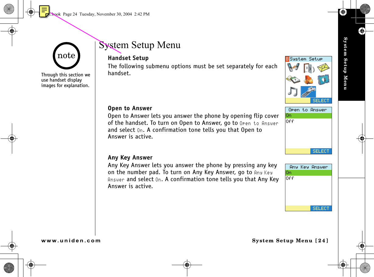 System Setup MenuSystem Setup Menu [24]www.uniden.comSystem Setup Menu Handset SetupThe following submenu options must be set separately for each handset.Open to Answer Open to Answer lets you answer the phone by opening flip cover of the handset. To turn on Open to Answer, go to Open to Answer and select On. A confirmation tone tells you that Open to Answer is active. Any Key AnswerAny Key Answer lets you answer the phone by pressing any key on the number pad. To turn on Any Key Answer, go to Any Key Answer and select On. A confirmation tone tells you that Any Key Answer is active. 5&apos;.&apos;%65[UVGO5GVWR1RGPVQ#PUYGT1P1HH5&apos;.&apos;%6#P[-G[#PUYGT1P1HH5&apos;.&apos;%6Through this section we use handset display images for explanation.noteUP742.book  Page 24  Tuesday, November 30, 2004  2:42 PM