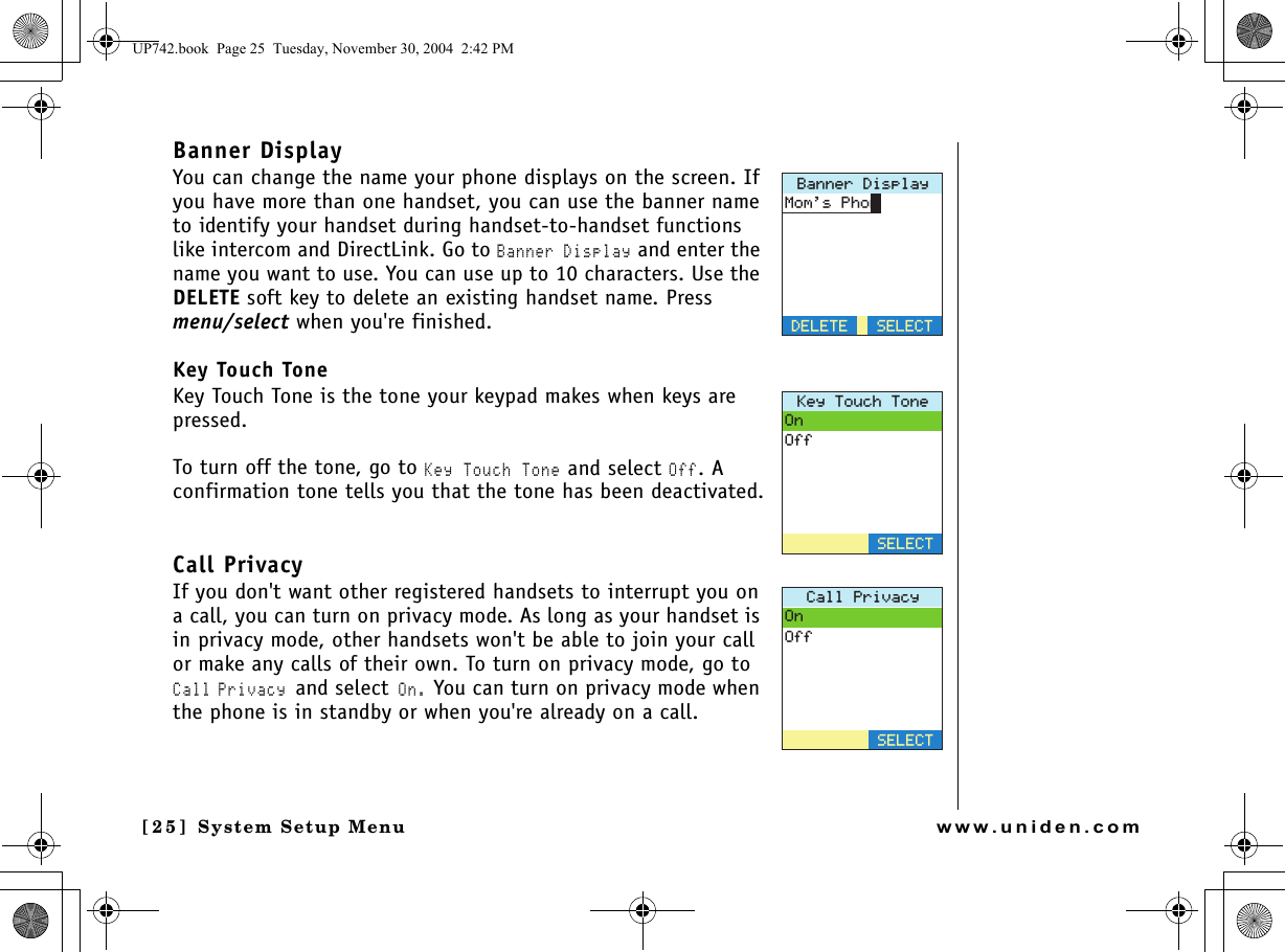 System Setup Menu[25] System Setup Menuwww.uniden.comBanner DisplayYou can change the name your phone displays on the screen. If you have more than one handset, you can use the banner name to identify your handset during handset-to-handset functions like intercom and DirectLink. Go to Banner Display and enter the name you want to use. You can use up to 10 characters. Use the DELETE soft key to delete an existing handset name. Press menu/select when you&apos;re finished.Key Touch ToneKey Touch Tone is the tone your keypad makes when keys are pressed.To turn off the tone, go to Key Touch Tone and select Off. A confirmation tone tells you that the tone has been deactivated.Call PrivacyIf you don&apos;t want other registered handsets to interrupt you on a call, you can turn on privacy mode. As long as your handset is in privacy mode, other handsets won&apos;t be able to join your call or make any calls of their own. To turn on privacy mode, go to Call Privacy and select On. You can turn on privacy mode when the phone is in standby or when you&apos;re already on a call.$CPPGT&amp;KURNC[&amp;&apos;.&apos;6&apos;/QOU2JQP5&apos;.&apos;%6-G[6QWEJ6QPG1P1HH5&apos;.&apos;%6%CNN2TKXCE[1P1HH5&apos;.&apos;%6UP742.book  Page 25  Tuesday, November 30, 2004  2:42 PM