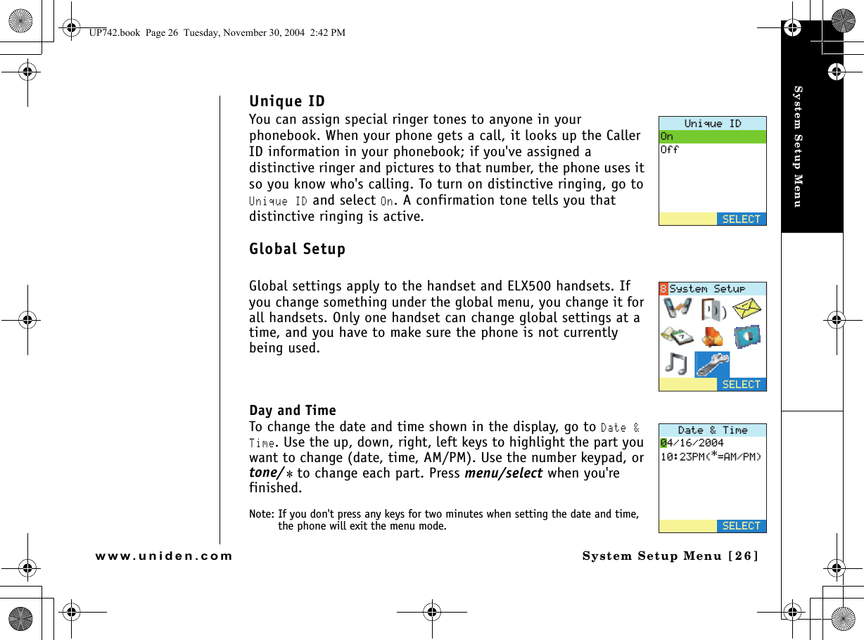 System Setup MenuSystem Setup Menu [26]www.uniden.comUnique IDYou can assign special ringer tones to anyone in your phonebook. When your phone gets a call, it looks up the Caller ID information in your phonebook; if you&apos;ve assigned a distinctive ringer and pictures to that number, the phone uses it so you know who&apos;s calling. To turn on distinctive ringing, go to Unique ID and select On. A confirmation tone tells you that distinctive ringing is active.Global SetupGlobal settings apply to the handset and ELX500 handsets. If you change something under the global menu, you change it for all handsets. Only one handset can change global settings at a time, and you have to make sure the phone is not currently being used. Day and TimeTo change the date and time shown in the display, go to Date &amp; Time. Use the up, down, right, left keys to highlight the part you want to change (date, time, AM/PM). Use the number keypad, or tone/* to change each part. Press menu/select when you&apos;re finished.Note: If you don&apos;t press any keys for two minutes when setting the date and time, the phone will exit the menu mode.7PKSWG+&amp;1P1HH5&apos;.&apos;%65&apos;.&apos;%65[UVGO5GVWR&amp;CVG6KOG2/#/2/5&apos;.&apos;%6UP742.book  Page 26  Tuesday, November 30, 2004  2:42 PM