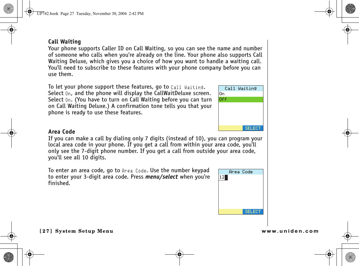 System Setup Menu[27] System Setup Menuwww.uniden.comCall WaitingYour phone supports Caller ID on Call Waiting, so you can see the name and number of someone who calls when you&apos;re already on the line. Your phone also supports Call Waiting Deluxe, which gives you a choice of how you want to handle a waiting call. You&apos;ll need to subscribe to these features with your phone company before you can use them.To let your phone support these features, go to Call Waiting. Select On, and the phone will display the CallWaitDeluxe screen. Select On. (You have to turn on Call Waiting before you can turn on Call Waiting Deluxe.) A confirmation tone tells you that your phone is ready to use these features.Area CodeIf you can make a call by dialing only 7 digits (instead of 10), you can program your local area code in your phone. If you get a call from within your area code, you&apos;ll only see the 7-digit phone number. If you get a call from outside your area code, you&apos;ll see all 10 digits. To enter an area code, go to Area Code. Use the number keypad to enter your 3-digit area code. Press menu/select when you&apos;re finished.%CNN9CKVKPI1P1HH5&apos;.&apos;%6#TGC%QFG5&apos;.&apos;%6UP742.book  Page 27  Tuesday, November 30, 2004  2:42 PM