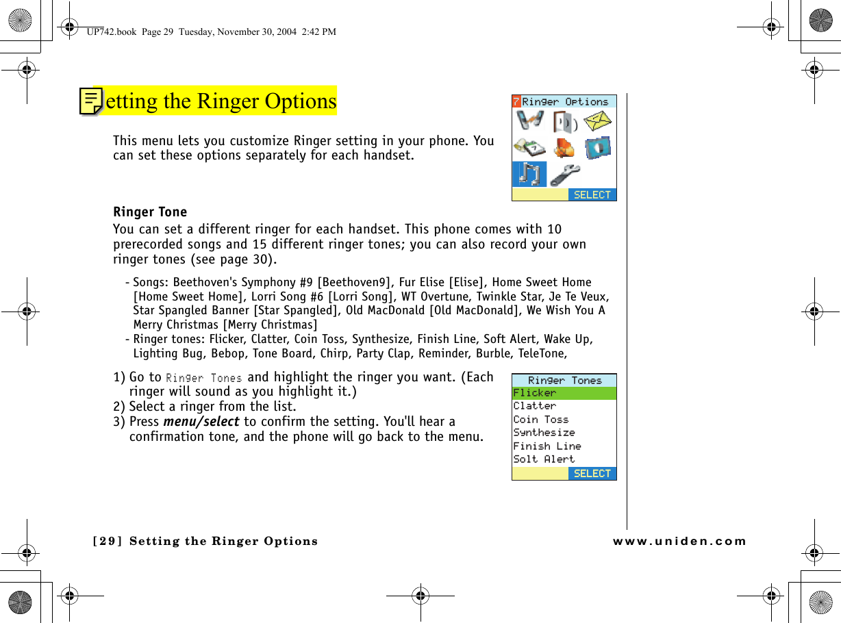 Setting the Ringer Options[29] Setting the Ringer Optionswww.uniden.comSetting the Ringer OptionsThis menu lets you customize Ringer setting in your phone. You can set these options separately for each handset.Ringer ToneYou can set a different ringer for each handset. This phone comes with 10 prerecorded songs and 15 different ringer tones; you can also record your own ringer tones (see page 30).- Songs: Beethoven&apos;s Symphony #9 [Beethoven9], Fur Elise [Elise], Home Sweet Home [Home Sweet Home], Lorri Song #6 [Lorri Song], WT Overtune, Twinkle Star, Je Te Veux, Star Spangled Banner [Star Spangled], Old MacDonald [Old MacDonald], We Wish You A Merry Christmas [Merry Christmas]- Ringer tones: Flicker, Clatter, Coin Toss, Synthesize, Finish Line, Soft Alert, Wake Up, Lighting Bug, Bebop, Tone Board, Chirp, Party Clap, Reminder, Burble, TeleTone,1) Go to Ringer Tones and highlight the ringer you want. (Each ringer will sound as you highlight it.)2) Select a ringer from the list. 3) Press menu/select to confirm the setting. You&apos;ll hear a confirmation tone, and the phone will go back to the menu.5&apos;.&apos;%64KPIGT1RVKQPU4KPIGT6QPGU(NKEMGT%NCVVGT%QKP6QUU5[PVJGUK\G(KPKUJ.KPG5QNV#NGTV5&apos;.&apos;%65&apos;.&apos;%6UP742.book  Page 29  Tuesday, November 30, 2004  2:42 PM