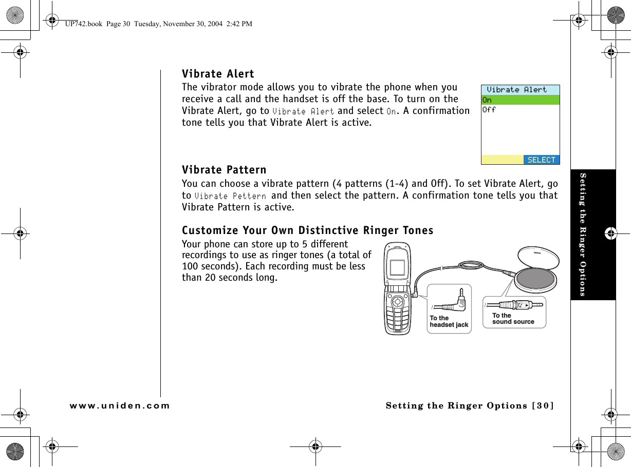 Setting the Ringer OptionsSetting the Ringer Options [30]www.uniden.comVibrate AlertThe vibrator mode allows you to vibrate the phone when you receive a call and the handset is off the base. To turn on the Vibrate Alert, go to Vibrate Alert and select On. A confirmation tone tells you that Vibrate Alert is active. Vibrate PatternYou can choose a vibrate pattern (4 patterns (1-4) and Off). To set Vibrate Alert, go to Vibrate Pettern and then select the pattern. A confirmation tone tells you that Vibrate Pattern is active. Customize Your Own Distinctive Ringer TonesYour phone can store up to 5 different recordings to use as ringer tones (a total of 100 seconds). Each recording must be less than 20 seconds long. 8KDTCVG#NGTV1P1HH5&apos;.&apos;%6To thesound sourceTo theheadset jackUP742.book  Page 30  Tuesday, November 30, 2004  2:42 PM