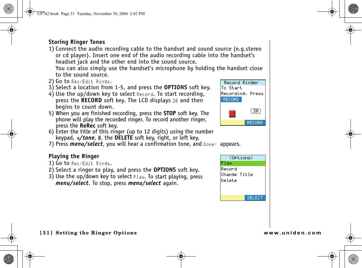 Setting the Ringer Options[31] Setting the Ringer Optionswww.uniden.comStoring Ringer Tones1) Connect the audio recording cable to the handset and sound source (e.g.stereo or cd player). Insert one end of the audio recording cable into the handset&apos;s headset jack and the other end into the sound source.You can also simply use the handset&apos;s microphone by holding the handset close to the sound source.2) Go to Rec/Edit Rings.3) Select a location from 1-5, and press the OPTIONS soft key.4) Use the up/down key to select Record. To start recording, press the RECORD soft key. The LCD displays 20 and then begins to count down.5) When you are finished recording, press the STOP soft key. The phone will play the recorded ringer. To record another ringer, press the ReRec soft key.6) Enter the title of this ringer (up to 12 digits) using the number keypad, */tone, #, the DELETE soft key, right, or left key.7) Press menu/select, you will hear a confirmation tone, and Done! appears.Playing the Ringer1) Go to Rec/Edit Rings.2) Select a ringer to play, and press the OPTIONS soft key.3) Use the up/down key to select Play. To start playing, press menu/select. To stop, press menu/select again.4GEQTF4KPIGT6Q5VCTV4GEQTFKPI2TGUU4&apos;%14&amp;4&apos;%14&amp;1RVKQPU 2NC[4GEQTF%JCPIG6KVNG&amp;GNGVG5&apos;.&apos;%6UP742.book  Page 31  Tuesday, November 30, 2004  2:42 PM