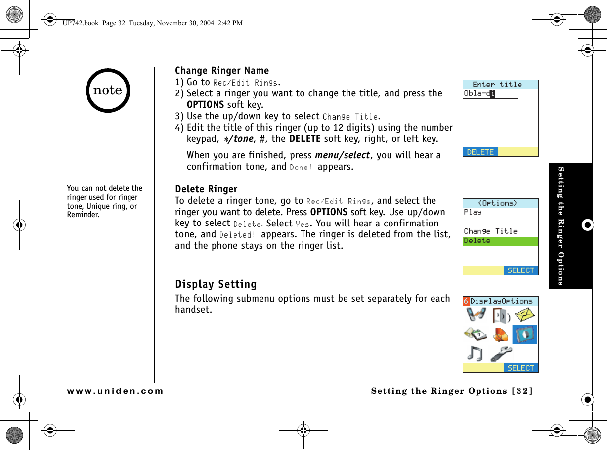 Setting the Ringer OptionsSetting the Ringer Options [32]www.uniden.comChange Ringer Name1) Go to Rec/Edit Rings.2) Select a ringer you want to change the title, and press the OPTIONS soft key.3) Use the up/down key to select Change Title. 4) Edit the title of this ringer (up to 12 digits) using the number keypad, */tone, #, the DELETE soft key, right, or left key.When you are finished, press menu/select, you will hear a confirmation tone, and Done! appears.Delete RingerTo delete a ringer tone, go to Rec/Edit Rings, and select the ringer you want to delete. Press OPTIONS soft key. Use up/down key to select Delete. Select Yes. You will hear a confirmation tone, and Deleted! appears. The ringer is deleted from the list, and the phone stays on the ringer list.Display SettingThe following submenu options must be set separately for each handset.&apos;PVGTVKVNG&amp;&apos;.&apos;6&apos;1DNCFK1RVKQPU 2NC[%JCPIG6KVNG&amp;GNGVG5&apos;.&apos;%65&apos;.&apos;%6&amp;KURNC[1RVKQPUYou can not delete the ringer used for ringer tone, Unique ring, or Reminder.noteUP742.book  Page 32  Tuesday, November 30, 2004  2:42 PM