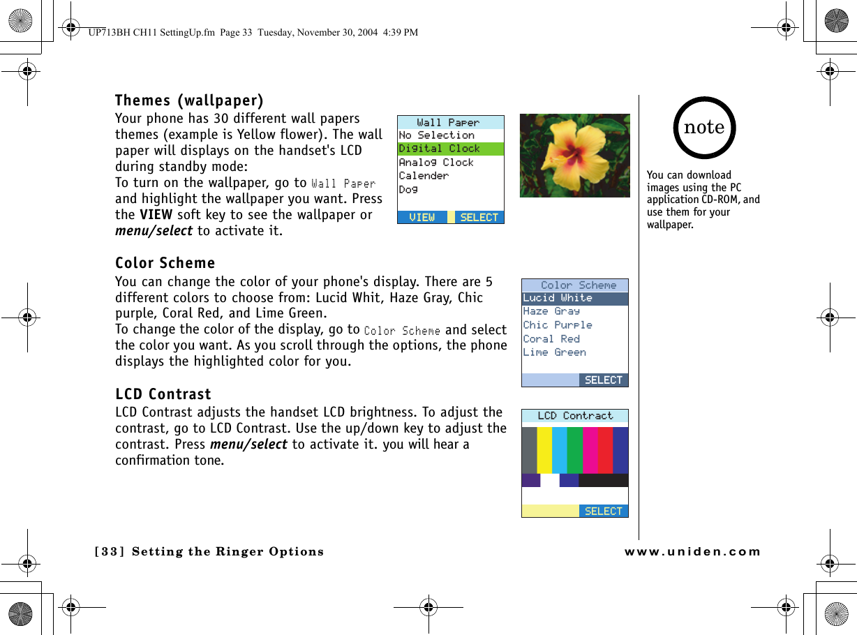 Setting the Ringer Options[33] Setting the Ringer Optionswww.uniden.comThemes (wallpaper)Your phone has 30 different wall papers themes (example is Yellow flower). The wall paper will displays on the handset&apos;s LCD during standby mode:To turn on the wallpaper, go to Wall Paper and highlight the wallpaper you want. Press the VIEW soft key to see the wallpaper or menu/select to activate it.Color SchemeYou can change the color of your phone&apos;s display. There are 5 different colors to choose from: Lucid Whit, Haze Gray, Chic purple, Coral Red, and Lime Green.To change the color of the display, go to Color Scheme and select the color you want. As you scroll through the options, the phone displays the highlighted color for you.LCD ContrastLCD Contrast adjusts the handset LCD brightness. To adjust the contrast, go to LCD Contrast. Use the up/down key to adjust the contrast. Press menu/select to activate it. you will hear a confirmation tone.9CNN2CRGT0Q5GNGEVKQP&amp;KIKVCN%NQEM#PCNQI%NQEM%CNGPFGT&amp;QI5&apos;.&apos;%65&apos;.&apos;%68+&apos;98+&apos;9%QNQT5EJGOG.WEKF9JKVG*C\G)TC[%JKE2WTRNG%QTCN4GF.KOG)TGGP5&apos;.&apos;%65&apos;.&apos;%6.%&amp;%QPVTCEV5&apos;.&apos;%6You can download images using the PC application CD-ROM, and use them for your wallpaper.noteUP713BH CH11 SettingUp.fm  Page 33  Tuesday, November 30, 2004  4:39 PM