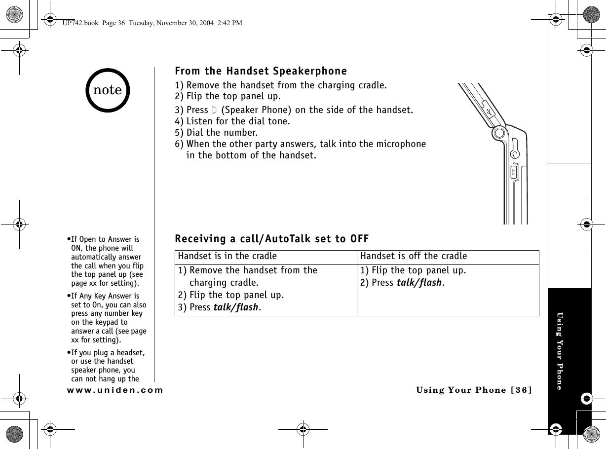 Using Your PhoneUsing Your Phone [36]www.uniden.comFrom the Handset Speakerphone1) Remove the handset from the charging cradle.2) Flip the top panel up.3) Press   (Speaker Phone) on the side of the handset. 4) Listen for the dial tone.5) Dial the number.6) When the other party answers, talk into the microphone in the bottom of the handset.Receiving a call/AutoTalk set to OFFHandset is in the cradle Handset is off the cradle1) Remove the handset from the charging cradle.2) Flip the top panel up.3) Press talk/flash.1) Flip the top panel up.2) Press talk/flash.•If Open to Answer is ON, the phone will automatically answer the call when you flip the top panel up (see page xx for setting).•If Any Key Answer is set to On, you can also press any number key on the keypad to answer a call (see page xx for setting).•If you plug a headset, or use the handset speaker phone, you can not hang up the noteUP742.book  Page 36  Tuesday, November 30, 2004  2:42 PM